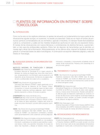 2.- BÚSQUEDA GENERAL DE INFORMACIÓN TOXI-
COLÓGICA
INSTITUTO NACIONAL DE TOXICOLOGÍA Y CIENCIAS
FORENSES (http://www.mju.es/toxicologia/)
El Instituto Nacional de Toxicología es un órgano adscrito al
Ministerio de Justicia de España que, tiene entre otras funcio-
nes, el asesoramiento y la información para la prevención y el
tratamiento de las intoxicaciones. Se trata de una página dirigi-
da tanto a profesionales de la salud como a ciudadanos.
TOXNET (http://toxnet.nlm.nih.gov/index.html)
Toxicology Data Network (TOXNET): página gestionada por la
Biblioteca Nacional de Medicina de los Estados Unidos.
Comprende un conjunto de excelentes bases de datos sobre
Toxicología, sustancias químicas peligrosas, salud medioam-
biental y exposición a tóxicos. El acceso es gratuito.
CHEMFINDER (http://www.chemfinder.com) y
CHEMIDPLUS (http://chem.sis.nlm.nih.gov/chemidplus/)
Metabuscadores para compuestos químicos. Ofrecen un lista-
do de bases de datos específicas y páginas web donde se
puede encontrar información concreta sobre productos quími-
cos.
HSDB ( http://toxnet.nlm.nih.gov/cgi-bin/sis/htmlgen?HSDB)
Hazardous Substances Data Bank (HSDB): base de datos,
incluida en TOXNET, con información contrastada y revisada
sobre aproximadamente 5.000 sustancias químicas peligrosas
POISINDEX (http://www.micromedex.com/products/poisindex/)
Base de datos de Thomson Micromedex® con una amplísima
información sustentada en la evidencia para identificar sustan-
cias tóxicas y tratar a los pacientes intoxicados. Es la base de
datos más importante y utilizada en Estados Unidos, ofrece
información contrastada y continuamente actualizada sobre el
manejo de las intoxicaciones. Presenta como desventaja el no
ser de acceso gratuito.
3.- TRATAMIENTO Y CLÍNICA
HSDB ( http://toxnet.nlm.nih.gov/cgi-bin/sis/htmlgen?HSDB)
Hazardous Substances Data Bank (HSDB): base de datos,
incluida en TOXNET, que resulta de utilidad para buscar infor-
mación sobre el tratamiento de intoxicaciones cuando se tiene
la certeza del agente causal.
IPCS INTOX (http://www.intox.org/)
International Programme on Chemical Safety (IPCS): El progra-
ma INTOX de la IPCS es una base de datos sobre agentes
tóxicos y manejo de las intoxicaciones. Resultan particularmen-
te útiles las guías de tratamiento clasificadas por síndrome, en
el caso de desconocer cuál es el agente causal responsable de
la exposición tóxica. También, se pueden consultar monografí-
as de utilización de algunos antídotos.
AAPCC (http://www.aapcc.org/)
American Association of Poison Control Centers (AAPCC): Entre
otras actividades de la AAPCC destaca la publicación y discu-
sión on-line de guías de manejo del enfermo intoxicado.
4.- INTOXICACIONES POR MEDICAMENTOS
AEMPS (http://www.agemed.es)
A través de la página de la Agencia Española de Medicamentos
y Productos Sanitarios (AEMPS) se puede acceder a la ficha
técnica de la mayor parte de las especialidades farmacéuticas
registradas en nuestro país. La ficha técnica incluye en el apar-
FUENTES DE INFORMACIÓN EN INTERNET SOBRE
TOXICOLOGÍA
1.- INTRODUCCIÓN
Como se ha visto en los capítulos anteriores, la rapidez de actuación es fundamental en la mayor parte de las
intoxicaciones agudas aunque, en ocasiones, no resulte una tarea fácil. Cada vez es mayor el número de pro-
ductos químicos comercializados de uso doméstico, agrícola o industrial y no siempre resulta fácil establecer
cuál es su composición y cuáles son las medidas terapéuticas oportunas en caso de una exposición tóxica.
El manejo de las intoxicaciones con nuevos fármacos o combinaciones de distintos fármacos, supone tam-
bién un reto para los profesionales sanitarios. Éstos han de disponer de herramientas que le permitan un
manejo ágil y eficaz de la información. Afortunadamente, en los últimos años, Internet ha facilitado el acceso
gratuito a numerosas bases de datos toxicológicas. A continuación se exponen diferentes páginas y webs de
interés en Toxicología.
FUENTES DE INFORMACIÓN EN INTERNET SOBRE TOXICOLOGÍA258
 