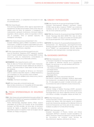 FUENTES DE INFORMACIÓN EN INTERNET SOBRE TOXICOLOGÍA 259
tado de datos clínicos, un subapartado de actuación en caso
de sobredosificación.
FDA (http://www.fda.gov)
Food and Drug Administration (FDA): Agencia dependiente del
Departamento de Salud de los Estados Unidos. Entre otras acti-
vidades actúa de centro de evaluación e investigación de
medicamentos: aprobación de fármacos, información relativa a
seguridad y efectos adversos, alertas de seguridad e informa-
ción al ciudadano. Tiene un apartado específico de
investigación toxicológica.
EMEA (http://www.emea.europa.eu/index/indexh1.htm)
European Medicines Agency (EMEA): Equivalente a la FDA a
nivel europeo. La EMEA es la agencia responsable de la autori-
zación de comercialización de nuevos fármacos en Europa en
base a los datos de eficacia y seguridad.
GPT (http://www.agemed.es/profHumana/gpt/home.htm)
Guía de Prescripción Terapéutica (GPT): adaptación española
de la 51ª edición del British Nacional Formulary (BNF). Contiene
información sobre los medicamentos comercializados en
España y está dirigida a los profesionales sanitarios.
MICROMEDEX (http://www.thomsonhc.com/)
Base de datos de Thomson Micromedex® sobre medicamen-
tos. Aporta una información de gran calidad pero de carácter no
gratuito. Está estructurada en varias bases de datos entre las
que destacan:
- Drugdex: amplias monografías de fármacos con información
sobre la evidencia disponible respecto a utilidad terapéutica y
una comparativa con otros principios activos similares.
- Drug-reax: información detallada sobre interacciones y reaccio-
nes adversas
- Poisindex: información toxicológica.
RXLIST (http://www.rxlist.com/script/main/hp.asp)
Base de datos americana con monografías de 200 especialida-
des farmacéuticas que se prescriben con frecuencia.
5.- FICHAS INTERNACIONALES DE SEGURIDAD
QUÍMICA
FISQ (http://www.insht.es/portal/site/Insht/menuitem.a82abc159
115c8090128ca10060961ca/?vgnextoid=4458908b51593110V
gnVCM100000dc0ca8c0RCRD)
Fichas Internacionales Seguridad Química (FISQ): proyecto
desarrollado por el IPCS y la Comisión de las Comunidades
Europeas. Las FISQ recopilan, de forma clara, la información
esencial de higiene y seguridad de sustancias químicas.
Disponible la versión en español a través de la página web del
Ministerio de Trabajo e Inmigración.
6.- CÁNCER Y REPRODUCCIÓN
CCRIS (http://toxnet.nlm.nih.gov/cgi-bin/sis/htmlgen?CCRIS)
Chemical Carcinogenesis Research Information System
(CCRIS): base de datos, incluida en TOXNET, que contiene los
resultados de test de carcinogenicidad y mutagenicidad de
más de 8.000 sustancias químicas.
GENE-TOX (http://toxnet.nlm.nih.gov/cgi-bin/sis/htmlgen?GENETOX)
Genetic Toxicology Data Bank (GENE-TOX): base de datos,
incluida en TOXNET, con datos de pruebas de toxicidad gené-
tica de aproximadamente 3.000 sustancias químicas.
DART/ETIC http://www.nlm.nih.gov/pubs/factsheets/dartfs.html
Developmental and Reproductive Toxicology/Environmental
Teratology Information Center (DART/ETIC): base de datos, inclui-
da en TOXNET, con aproximadamente 200.000 referencias
bibliográficas sobre teratogenicidad y toxicología reproductiva.
7.- SOCIEDADES CIENTÍFICAS
AETOX (http://www.aetox.com)
La Asociación Española de Toxicología (AETOX) es una entidad
que engloba los diferentes sectores de la Toxicología en
España. Las secciones en que está dividida la AETOX son:
- Toxicología ambiental:
http://www.uv.es/aetoxweb/grupos/ecotox/index.html
- Toxicología forense
- Toxicología Veterinaria
- Seguridad alimentaria
- Toxicología Clínica:
AETOX/STC (http://wzar.unizar.es/stc/index.html)
Esta sección canaliza las actividades científicas relacionadas
con la prevención y la asistencia de las intoxicaciones huma-
nas. En esta página se pueden consultar protocolos, guías y
recomendaciones sobre el tratamiento de las intoxicaciones.
ACMT (http://www.acmt.net/)
American College of Medical Toxicology (ACMT): asociación
americana formada por clínicos de reconocida experiencia en
Toxicología Clínica que ofrecen diferentes servicios de soporte
a los clínicos: consultas, monografías, enlaces de interés, etc.
AAPCC (http://www.aapcc.org/)
American Association of Poison Control Centres (AAPCC): asociación
americana que destaca, entre otros aspectos, por la publicación
anual de las intoxicaciones atendidas por los diferentes Centros de
Control de Intoxicaciones que forman parte de esta sociedad. Los
resultados se publican en la revista Clinical Toxicology.
EAPCCT (http://www.eapcct.org/)
European Association of Poisons Centres and Clinical
Toxicologists (EAPCCT): asociación europea equivalente a la
AAPCC americana. Destaca la publicación conjunta de diferen-
tes documentos de consenso sobre técnicas de
descontaminación digestiva y eliminación de tóxicos.
 