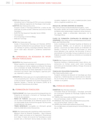 FUENTES DE INFORMACIÓN EN INTERNET SOBRE TOXICOLOGÍA260
IUTOX (http://www.iutox.org)
International Union of Toxicology (IUTOX): promueve actividades
entre los diferentes organismos de Toxicología a nivel mundial.
EUROTOX (http://www.eurotox.com/)
European Society of Toxicology (EUROTOX): a través de este
portal web se puede acceder a diferentes secciones de interés
toxicológico:
- EUROTOX Risk Assesment Speciality Section (ERAS)
- Carcinogenesis
- Inmunotoxicology & Chemical Allergy
- Molecular Toxicology
SETAC (http://www.setac.org/)
Society of Environmental Toxicology and Chemistry (SETAC):
organización profesional en la que participan más de 70 países
con intereses en química y toxicología ambiental. Ofrece infor-
mación sobre salud, educación y problemas medioambien-
tales.
8.- APRENDIZAJE EN BÚSQUEDA DE INFOR-
MACIÓN TOXICOLÓGICA
BUSCATOX (http://www.busca-tox.com)
Módulo específico de aprendizaje en la búsqueda de informa-
ción toxicológica en internet, realizado por el Área de Toxicología
de la Universidad de Sevilla. BUSCATOX contiene una gran
cantidad de direcciones de interés clasificadas en función de la
información que ofrecen: datos toxicológicos, urgencias quími-
cas, tratamiento y clínica, etc.
CEPIS/OPS (http://www.cepis.ops-oms.org/tutorial5/e/index.html)
Curso de autoinstrucción: “Acceso a la información toxicológica
a través de internet” organizado por el Centro Panamericano de
Ingeniería Sanitaria y Ciencias del Ambiente (CEPIS) de la
Organización Panamericana de la Salud.
9.- FORMACIÓN EN TOXICOLOGÍA
TOXICOLOGÍA.NET (http://wzar.unizar.es/stc/toxicologianet/index.htm)
Programa de información y formación en Toxicología Clínica.
Consta de dos apartados:
- ÍNDICE DE TOXICOS: estructurado en fichas toxicológicas,
con los datos fundamentales de los diferentes grupos de tóxi-
cos responsables de las intoxicaciones agudas más frecuentes
o potencialmente más graves.
- TEMAS GENERALES: monografías con información general
sobre la problemática de las intoxicaciones.
BVSDE (http://www.bvsde.paho.org/sde/ops-sde/bv-toxicol.shtml)
Biblioteca Virtual de Desarrollo Sostenible y Salud Ambiental
(BVSD): página promovida por la Organización Panamericana
de la Salud. A través de la sección de Toxicología se puede
acceder tanto a información técnica (bases de datos, textos
completos, legislación, etc.) como a material educativo (casos
clínicos, programas académicos, etc.).
ANALES DEL SISTEMA SANITARIO DE NAVARRA
(http://www.cfnavarra.es/salud/anales/textos/suple26_1.html)
Monografía científica de la revista Anales del Sistema Sanitario
de Navarra sobre epidemiología y tratamiento de las intoxicacio-
nes agudas, dirigida a profesionales relacionados con la
Toxicología Clínica.
CURSO DE FORMACIÓN CONTINUADA EN MEDICINA DE
URGENCIAS (http://www.zambon.es/areasterapeuticas/02dolor/
WMU_site/TOXC0000.HTM)
Curso coordinado por la Sociedad Española de Medicina de
Emergencias (SEMES), con el patrocinio de laboratorios
Zambon, y reconocido de interés sanitario por el Ministerio de
Sanidad y Consumo. El curso está estructurado en varios
temas dedicados a las urgencias más frecuentes. El tema 9
está dedicado a la Toxicología. Aunque actualmente el curso ha
finalizado se pueden consultar sus contenidos sin necesidad de
suscripción.
TOXIKON (http://www.uic.edu/com/er/toxikon/)
Revisiones científicas y material educativo (casos clínicos, pre-
sentaciones en formato power point) sobre toxicología
promovidos por la Universidad de Illinois, Chicago. El acceso al
material es gratuito.
TOXICOLOGY EDUCATION FOUNDATION
(http://www.toxedfoundation.org/)
Fundación americana de educación en toxicología que ofrece
programas y material educativo de soporte para los educado-
res en el campo de la Toxicología. El acceso a los diferentes
módulos no es gratuito.
10.- FOROS DE DISCUSIÓN
FARMATOXI (http://farmatoxi.rediris.es/)
Comunidad Virtual de Farmacología y Toxicología, promovida
por la Asociación Española de Toxicología. Engloba tres listas
de distribución:
• TOXICOL (http://www.rediris.es/list/info/toxicol.html)
Foro de Toxicología, creado en 1998.
• FARMACOL (http://www.rediris.es/list/info/farmacol.es.html):
Foro de Farmacología, creado en 1999.
• 3ERRES (http://www.rediris.es/list/info/3erres.html):
Foro de Alternativas a la Experimentación Animal (GTEMA), cre-
ado en 1996.
 