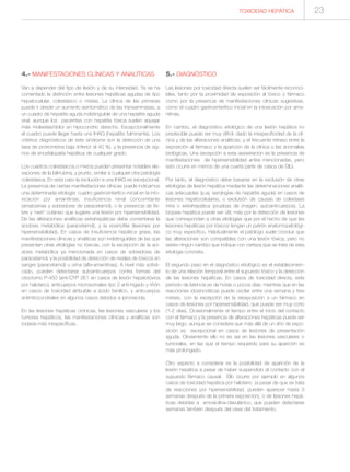 TOXICIDAD HEPÁTICA 23
4.- MANIFESTACIONES CLÍNICAS Y ANALÍTICAS
Van a depender del tipo de lesión y de su intensidad. Ya se ha
comentado la distinción entre lesiones hepáticas agudas de tipo
hepatocelular, colestásico o mixtas. La clínica de las primeras
puede ir desde un aumento asintomático de las transaminasas, a
un cuadro de hepatitis aguda indistinguible de una hepatitis aguda
viral, aunque los pacientes con hepatitis tóxica suelen aquejar
más molestias/dolor en hipocondrio derecho. Excepcionalmente
el cuadro puede llegar hasta una IHAG (hepatitis fulminante). Los
criterios diagnósticos de este síndrome son la detección de una
tasa de protrombina baja (inferior al 40 %), y la presencia de sig-
nos de encefalopatía hepática de cualquier grado.
Los cuadros colestásicos o mixtos pueden presentar notables ele-
vaciones de la bilirrubina, y prurito, similar a cualquier otra patología
colestásica. En esta caso la evolución a una IHAG es excepcional.
La presencia de ciertas manifestaciones clínicas puede indicarnos
una determinada etiología: cuadro gastroenterítico inicial en la into-
xicación por amanitinas, insuficiencia renal concomitante
(amatoxinas y sobredosis de paracetamol), o la presencia de fie-
bre y ‘rash’ cutáneo que sugiere una lesión por hipersensibilidad.
De las alteraciones analíticas extrahepáticas debe comentarse la
acidosis metabólica (paracetamol), y la eosinofilia (lesiones por
hipersensibilidad). En casos de insuficiencia hepática grave, las
manifestaciones clínicas y analíticas son indistinguibles de las que
presentan otras etiologías no tóxicas, con la excepción de la aci-
dosis metabólica ya mencionada en casos de sobredosis de
paracetamol, y la posibilidad de detección de niveles de tóxicos en
sangre (paracetamol) u orina (alfa-amanitinas). A nivel más sofisti-
cado, pueden detectarse autoanticuerpos contra formas del
citocromo P-450 (anti-CYP 2E1 en casos de lesión hepatotóxica
por halotano), anticuerpos microsomales tipo 2 anti-hígado y riñón
en casos de toxicidad atribuible a ácido tienílico, y anticuerpos
antimitocondriales en algunos casos debidos a iproniacida.
En las lesiones hepáticas crónicas, las lesiones vasculares y los
tumores hepáticos, las manifestaciones clínicas y analíticas son
todavía más inespecíficas.
5.- DIAGNÓSTICO
Las lesiones por toxicidad directa suelen ser fácilmente reconoci-
bles, tanto por la proximidad de exposición al tóxico o fármaco
como por la presencia de manifestaciones clínicas sugestivas,
como el cuadro gastroenterítico inicial en la intoxicación por ama-
nitinas.
En cambio, el diagnóstico etiológico de una lesión hepática no
predecible puede ser muy difícil, dado la inespecificidad de la clí-
nica y de las alteraciones analíticas, y el frecuente retraso entre la
exposición al fármaco y la aparición de la clínica o las anomalías
biológicas. Una excepción a esta aseveración es la presencia de
manifestaciones de hipersensibilidad antes mencionadas, pero
esto ocurre en menos de una cuarta parte de casos de DILI.
Por tanto, el diagnóstico debe basarse en la exclusión de otras
etiologías de lesión hepática mediante las determinaciones analíti-
cas adecuadas (p.ej. serologías de hepatitis aguda) en casos de
lesiones hepatocelulares, o exclusión de causas de colestasis
intra o extrahepática (pruebas de imagen, autoanticuerpos). La
biopsia hepática puede ser útil, más por la detección de lesiones
que correspondan a otras etiologías que por el hecho de que las
lesiones hepáticas por tóxicos tengan un patrón anatomopatológi-
co muy específico. Habitualmente el patólogo suele concluir que
las alteraciones son compatibles con una lesión tóxica, pero no
existe ningún cambio que indique con certeza que se trata de esta
etiología concreta.
El segundo paso en el diagnóstico etiológico es el establecimien-
to de una relación temporal entre el supuesto tóxico y la detección
de las lesiones hepáticas. En casos de toxicidad directa, este
periodo de latencia es de horas o pocos días, mientras que en las
reacciones idosincráticas puede oscilar entre una semana y tres
meses, con la excepción de la reexposición a un fármaco en
casos de lesiones por hipersensibilidad, que puede ser muy corto
(1-2 días). Ocasionalmente el tiempo entre el inicio del contacto
con el fármaco y la presencia de alteraciones hepáticas puede ser
muy largo, aunque se considera que más allá de un año de expo-
sición es excepcional en casos de lesiones de presentación
aguda. Obviamente ello no es así en las lesiones vasculares o
tumorales, en las que el tiempo requerido para su aparición es
más prolongado.
Otro aspecto a considerar es la posibilidad de aparición de la
lesión hepática a pesar de haber suspendido el contacto con el
supuesto fármaco causal. Ello ocurre por ejemplo en algunos
casos de toxicidad hepática por halotano (a pesar de que se trata
de reacciones por hipersensibilidad, pueden aparecer hasta 3
semanas después de la primera exposición), o de lesiones hepá-
ticas debidas a amoxicilina-clavulánico, que pueden detectarse
semanas también después del cese del tratamiento.
 
