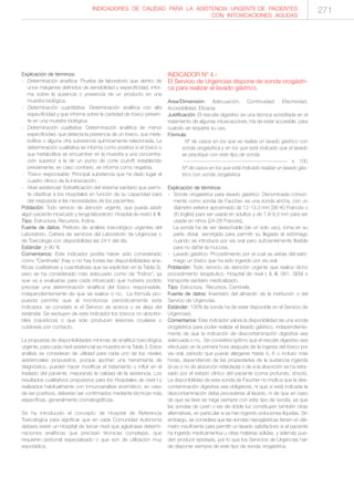 INDICADORES DE CALIDAD PARA LA ASISTENCIA URGENTE DE PACIENTES
CON INTOXICACIONES AGUDAS
271
Explicación de términos:
- Determinación analítica: Prueba de laboratorio que dentro de
unos márgenes definidos de sensibilidad y especificidad, infor-
me sobre la ausencia o presencia de un producto en una
muestra biológica.
- Determinación cuantitativa: Determinación analítica con alta
especificidad y que informa sobre la cantidad de tóxico presen-
te en una muestra biológica.
- Determinación cualitativa: Determinación analítica de menor
especificidad, que detecta la presencia de un tóxico, sus meta-
bolitos o alguna otra substancia químicamente relacionada. La
determinación cualitativa se informa como positiva si el tóxico o
sus metabolitos se encuentran en la muestra a una concentra-
ción superior a la de un punto de corte (cutoff) establecido
previamente; en caso contrario, se informa como negativa.
- Tóxico responsable: Principal substancia que ha dado lugar al
cuadro clínico de la intoxicación.
- Nivel asistencial: Estratificación del sistema sanitario que permi-
te clasificar a los Hospitales en función de su capacidad para
dar respuesta a las necesidades de los pacientes.
Población: Todo servicio de atención urgente, que pueda asistir
algún paciente intoxicado y tenga laboratorio: Hospital de nivel I, II, III.
Tipo: Estructura. Recursos. Índice.
Fuente de datos: Petitorio de análisis toxicológico urgentes del
Laboratorio. Cartera de servicios del Laboratorio de Urgencias o
de Toxicología con disponibilidad las 24 h del día.
Estándar: ≥ 90 %
Comentarios: Este indicador podría haber sido considerado
como “Centinela” (hay o no hay todas las disponibilidades ana-
líticas cualitativas y cuantitativas que se explicitan en la Tabla 3),
pero se ha considerado más adecuado como de “Índice”, ya
que va a evaluarse para cada intoxicado que hubiera podido
precisar una determinación analítica del tóxico responsable,
independientemente de que se realice o no. La fórmula pro-
puesta permite que al monitorizar periódicamente este
indicador, se constate si el Servicio se acerca o se aleja del
estándar. Se excluyen de este indicador los tóxicos no absorbi-
bles (caústicos) o que sólo producen lesiones oculares o
cutáneas por contacto.
La propuesta de disponibilidades mínimas de analítica toxicológica
urgente, para cada nivel asistencial se muestra en la Tabla 3. Estos
análisis se consideran de utilidad para cada uno de los niveles
asistenciales propuestos, porque aportan una herramienta de
diagnóstico, pueden hacer modificar el tratamiento o influir en el
traslado del paciente, mejorando la calidad de la asistencia. Los
resultados cualitativos propuestos para los Hospitales de nivel I y
realizados habitualmente con inmunoanálisis enzimático, en caso
de ser positivos, deberían ser confirmados mediante técnicas más
específicas, generalmente cromatográficas.
Se ha introducido el concepto de Hospital de Referencia
Toxicológica para significar que en cada Comunidad Autónoma
debiera existir un Hospital de tercer nivel que aglutinase determi-
naciones analíticas que precisan técnicas complejas, que
requieren personal especializado o que son de utilización muy
esporádica.
INDICADOR Nº 4.-
El Servicio de Urgencias dispone de sonda orogástri-
ca para realizar el lavado gástrico.
Area/Dimensión: Adecuación. Continuidad. Efectividad.
Accesibilidad. Eficacia.
Justificación: El rescate digestivo es una técnica acreditada en el
tratamiento de algunas intoxicaciones. Ha de estar accesible, para
cuando se requiera su uso.
Fórmula:
Nº de casos en los que se realiza un lavado gástrico con
sonda orogástrica y en los que está indicado que el lavado
se practique con este tipo de sonda
---------------------------------------------------------- x 100
Nº de casos en los que está indicado realizar un lavado gás-
trico con sonda orogástrica
Explicación de términos:
- Sonda orogástrica para lavado gástrico: Denominada común-
mente como sonda de Faucher, es una sonda ancha, con un
diámetro exterior aproximado de 12-13,3 mm [36-40 Francés o
30 Inglés] para ser usada en adultos y de 7,8-9,3 mm para ser
usada en niños [24-28 Francés].
La sonda ha de ser desechable (de un solo uso), roma en su
parte distal, semirígida para permitir su llegada al estómago
cuando se introduce por vía oral pero suficientemente flexible
para no dañar la mucosa.
- Lavado gástrico: Procedimiento por el cual se extrae del estó-
mago un tóxico que ha sido ingerido por vía oral.
Población: Todo servicio de atención urgente que realice dicho
procedimiento terapéutico: Hospital de nivel I, II, III, 061, SEM o
transporte sanitario medicalizado.
Tipo: Estructura. Recursos. Centinela.
Fuente de datos: Inventario del almacén de la institución o del
Servicio de Urgencias.
Estándar: 100% (la sonda ha de estar disponible en el Servicio de
Urgencias).
Comentarios: Este indicador valora la disponibilidad de una sonda
orogástrica para poder realizar el lavado gástrico, independiente-
mente de que la indicación de descontaminación digestiva sea
adecuada o no. Se considera óptimo que el rescate digestivo sea
efectuado en la primera hora después de la ingesta del tóxico por
vía oral, período que puede alargarse hasta 4, 6 o incluso más
horas, dependiendo de las propiedades de la sustancia ingerida
(si es o no de absorción retardada) o de si la absorción se ha retra-
sado por el estado clínico del paciente (coma profundo, shock).
La disponibilidad de esta sonda de Faucher no implica que la des-
contaminación digestiva sea obligatoria, ni que si está indicada la
descontaminación deba procederse al lavado, ni de que en caso
de que se lave se haga siempre con este tipo de sonda, ya que
las sondas de Levin o las de doble luz constituyen también otras
alternativas, en particular si se han ingerido soluciones líquidas. Sin
embargo, se considera que las sondas nasogástricas tienen un diá-
metro insuficiente para permitir un lavado satisfactorio si el paciente
ha ingerido medicamentos u otras materias sólidas, y además pue-
den producir epistaxis, por lo que los Servicios de Urgencias han
de disponer siempre de este tipo de sonda orogástrica.
 