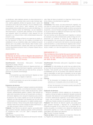 INDICADORES DE CALIDAD PARA LA ASISTENCIA URGENTE DE PACIENTES
CON INTOXICACIONES AGUDAS
279
no identificado, debe realizarse siempre una descontaminación si
aparece hiperemia conjuntival, dolor y picor ocular, fotofobia, lagri-
meo, edema palpebral, pérdida de agudeza visual o signos de
quemadura de las estructuras externas. Una vez realizada la des-
contaminación ocular precoz, debe realizarse una revisión
especializada de las posibles lesiones por parte del oftalmólogo. Si
el Centro o Servicio carece de oftalmólogo, una vez realizada la
descontaminación, el paciente debe derivarse. En los pacientes
que presentan signos de perforación ocular despues de una
exposición a un producto tóxico, está contraindicada la desconta-
minación ocular.
En los pacientes que llegan al Servicio de Urgencias en estado crí-
tico tras absorber un tóxico por vía cutánea, la prioridad es la
estabilización de sus constantes vitales y las medidas de soporte
general, pero si es posible y está indicada, debe iniciarse cuanto
antes la descontaminación cutánea para evitar que el paciente
continúe absorbiendo producto tóxico y empeore todavía más su
situación clínica.
INDICADOR Nº 16.-
El intervalo de tiempo entre la llegada del paciente al
Servicio de Urgencias y el inicio de la descontamina-
ción digestiva es ≤ 20 minutos.
Area/Dimensión: Efectividad. Adecuación. Continuidad.
Seguridad (no riesgo). Eficacia.
Justificación: Para interrumpir la absorción digestiva del tóxico, es
primordial realizar la descontaminación digestiva, cuando está indi-
cada, lo más precoz posible para que ésta sea eficaz, aunque el
intoxicado no presente sintomatología.
Fórmula:
Nº de pacientes cuya descontaminación digestiva se inicia
≤ 20 min desde su llegada a Urgencias
------------------------------------------------------------ x 100
Nº total de pacientes a los que se les ha realizado una des-
contaminación digestiva.
Explicación de términos:
- Descontaminación digestiva: Cualquier substancia administrada
o procedimiento aplicado, con la intención de evitar o reducir la
absorción digestiva de un tóxico: jarabe de ipecacuana, carbón
activado, aspirado/lavado gástrico, catártico. Este indicador se
aplica sólo a pacientes a los que se ha practicado una descon-
taminación digestiva como actuación terapéutica para prevenir
la absorción de un tóxico ingerido por vía oral. Se excluyen de
valoración por este indicador a los pacientes que han sido des-
contaminados de modo adecuado en un eslabón sanitario previo.
- Intervalo de tiempo: Tiempo transcurrido desde el registro admi-
nistrativo hasta el inicio de las medidas de descontaminación, y
que debe ser igual o inferior a los 20 minutos.
Población: Todo Servicio de atención urgente, que pueda asistir
algún paciente intoxicado: Asistencia primaria, Centro penitencia-
rio, Hospital de nivel I, II, III, 061, SEM o transporte sanitario
medicalizado.
Tipo: Proceso. Funcional. Indice.
Fuente de datos: Registros de asistencia del transporte medicali-
zado. Base de datos de admisión en Urgencias. Informe de asis-
tencia médica y de enfermería de Urgencias.
Estándar: > 90%
Comentarios: Para indicar una descontaminación digestiva, hay
que tener en cuenta el tipo de tóxico ingerido, la dosis, el interva-
lo de tiempo transcurrido desde la ingesta y la clínica que presenta
el paciente, y una vez indicada y escogido el método más adecua-
do, la precocidad en su realización es el factor que más va a influir
en la eficacia del rescate digestivo.
Hay que recordar que la descontaminación digestiva no siempre
es necesaria y que está contraindicada cuando el riesgo de com-
plicaciones por practicar la misma (la más habitual es la
broncoaspiración, por una protección inadecuada de la vía aérea
en un paciente con disminución del nivel de conciencia) supera al
potencial beneficio. La descontaminación digestiva está contrain-
dicada en la ingesta de productos cáusticos o corrosivos, ya sean
ácidos o álcalis, y en caso de sospecha de un abdomen agudo.
INDICADOR Nº 17.-
Hay constancia documental de que el paciente aten-
dido por una intoxicación aguda voluntaria con ánimo
suicida, ha sido valorado por el psiquiatra antes de
ser dado de alta.
Area/Dimensión: Efectividad, adecuación, seguridad (no riesgo).
Accesibilidad.
Justificación: En toda tentativa de suicidio hay que valorar el ries-
go que existe de que el paciente consume su suicidio en un futuro
inmediato. Todo paciente que ha intentado suicidarse tiene más
probabilidades que otro de suicidarse. Esta valoración debe reali-
zarla un especialista, en este caso un psiquiatra, una vez se hayan
resuelto las manifestaciones clínicas más importantes de la intoxi-
cación.
Fórmula:
Nº de intoxicados con tentativa de suicidio que han sido
valorados por el psiquiatra antes de ser dados de alta
------------------------------------------------------------ x 100
Nº total de intoxicados con tentativa autolitica atendidos en
el mismo período de tiempo
Explicación de términos:
- Valoración psiquiátrica: Informe realizado por el psiquiatra de
guardia, en el que se realiza una valoración del gesto suicida del
intoxicado. Esta valoración ha de quedar registrada y firmada en
el informe asistencial de Urgencias o en la historia clínica. En
ningún caso se tendrán en cuenta valoraciones o consultas
telefónicas. Quedan excluidos los pacientes que fallezcan.
Población: Todo Servicio de atención urgente, que pueda asistir
algún paciente intoxicado y disponga de un especialista en
Psiquiatría de guardia. En los centros que no dispongan de psi-
quiatría de guardia, se considerá como valoración psiquiátrica las
derivaciones urgentes a un centro concertado que disponga de
especialista, para realizar esta valoración.
Tipo: Proceso. Funcional. Centinela.
Fuente de datos: Informe asistencial de Urgencias. Historia clíni-
ca. Registros de actividad del psiquiatra de guardia.
 