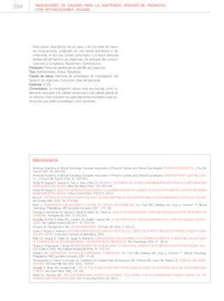 - Nota clínica: Descripción de un caso, o de una serie de casos
de intoxicaciones, publicado en una revista biomédica o de
enfermería, en los que conste como autor o co-autor personal
asistencial del Servicio de Urgencias. Se excluyen las comuni-
caciones a Congresos, Reuniones y Symposiums.
Población: Personal asistencial de plantilla de Urgencias.
Tipo: Administrativo. Índice. Resultado
Fuente de datos: Memoria de actividades de investigación del
Servicio de Urgencias. Curriculum vitae del personal.
Estándar: ≥ 3%.
Comentarios: La investigación clínica está reconocida como un
elemento asociado a la calidad asistencial y a la calidad global de
un Servicio. Este indicador es particularmente importante para ins-
tituciones que están acreditadas como docentes.
INDICADORES DE CALIDAD PARA LA ASISTENCIA URGENTE DE PACIENTES
CON INTOXICACIONES AGUDAS
BIBLIOGRAFÍA
American Academy of Clinical Toxicology. European Association of Poisons Centres and Clinical Toxicologists. POSITION STATEMENTS. J Tox Clin
Toxicol 1997; 35: 699-762.
American Academy of Clinical Toxicology. European Association of Poisons Centres and Clinical Toxicologists. POSITION PAPER: GASTRIC LAVA-
GE. J Toxicol Clin Toxicol 2004; 42: 933-943.
Amigó M, Nogué S, Sanjurjo E, Faro J, Ferro I, Miró O. EFICACIA Y SEGURIDAD DE LA DESCONTAMINACIÓN DIGESTIVA EN LA INTOXICACIÓN
MEDICAMENTOSA AGUDA. Med Clin (Barc) 2004; 122: 487-492.
Amigó M, Nogué S. EFECTOS ADVERSOS ASOCIADOS A LA ADMINISTRACIÓN DE CARBÓN ACTIVADO EN PACIENTES CON INTOXICACIÓN
MEDICAMENTOSA AGUDA. Enferm Cientif 2004; 272-273: 45-53.
Bond R. THE ROLE OF ACTIVATED CHARCOAL AND GASTRIC EMPTYING IN GASTROINTESTINAL DECONTAMINATION: A STATE-OF-THE-ART.
Ann Emerg Med. 2002; 39: 273-286.
Brent J. CARDIOVASCULAR INSTABILITY CAUSED BY DRUGS OR CHEMICALS. En: Ford MD, Delaney KA, Ling LJ, Erickson T. Clinical
Toxicology. Philadelphia, WB Saunders Company 2001; 177-183.
Dueñas A, Hernández M, García C, Cerdá R, Martín JC, Pérez JL. GUÍA DE ACTUACIÓN ANTE LA INTOXICACIÓN AGUDA POR MONÓXIDO DE
CARBONO. Emergencias 1997; 9: 242-244.
González M, Prat A, Matíz MC, Carreño JN, Adell C, Asenjo MA. LA GESTIÓN DE LAS RECLAMACIONES EN EL PLAN DE CALIDAD HOSPITA-
LARIO. Rev Calidad Asistencial 2001; 16: 700-704.
Houston M, Henderickson RG. DECONTAMINATION. Crit Care Clin 2005; 2: 653-72.
Lloret J, Nogué S, Jiménez X. INTOXICACIONS AGUDES GREUS. PROTOCOLS, CODIS D’ACTIVACIÓ I CIRCUITS D’ATENCIÓ URGENT A BAR-
CELONA CIUTAT. Corporació Sanitària de Barcelona, 2005.
Melo OL, Nogué S, Trullás JC, Aguiló S, Maciel A. CONVULSIONES SECUNDARIAS A LA ADMINISTRACIÓN DE FLUMAZENILO EN UN CASO
DE SOBREDOSIS DE BENZODIAZEPINAS Y ANTIDEPRESIVOS TRICÍCLICOS. Rev Toxicología 2004; 21: 38-40.
Nogué S, Puiguriguer J, Amigó M. INDICADORES DE CALIDAD PARA LA ASISTENCIA URGENTE DE PACIENTES CON INTOXICACIONES AGU-
DAS (Calitox-2006). Rev Calidad Asistencial 2008; 23: 173-191.
Osterloh JD. LABORATORY TESTING IN EMERGENCY TOXICOLOGY. En: Ford MD, Delaney KA, Ling LJ, Erickson T. Clinical Toxicology.
Philadelphia, WB Saunders Company 2001; 51-60.
Tomaszewski C. Carbon monoxide. En: Goldfrank LR, Howland MA, Flomenbaum NE, Hoffman RS, Lewin NA, Nelson LS. TOXICOLOGIC EMER-
GENCIES. McGraw-Hill, New York, 2002; 1479-91.
Vassallo S, Khan AN, Howland MA. USE OF THE RUMACK-MATTHEW NOMOGRAM IN CASES OF EXTENDED-RELEASE ACETAMINOPHEN
TOXICITY. Ann Intern Med 1996; 125: 940.
White SJ, Rumack BH. THE ACETAMINOPHEN TOXICITY EQUATIONS: "SOLUTIONS" FOR ACETAMINOPHEN TOXICITY BASED ON THE
RUMACK-MATTHEW NOMOGRAM. Ann Emerg Med 2005; 45: 563-4
284
 