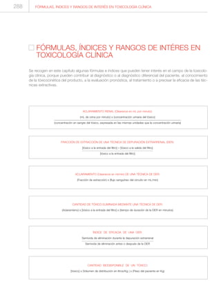 FÓRMULAS, ÍNDICES Y RANGOS DE INTERÉS EN TOXICOLOGÍA CLÍNICA288
FÓRMULAS, ÍNDICES Y RANGOS DE INTÉRES EN
TOXICOLOGÍA CLÍNICA
Se recogen en este capítulo algunas fórmulas e índices que pueden tener interés en el campo de la toxicolo-
gía clínica, porque pueden contribuir al diagnóstico o al diagnóstico diferencial del paciente, al conocimiento
de la tóxicocinética del producto, a la evaluación pronóstica, al tratamiento o a precisar la eficacia de las téc-
nicas extractivas.
ACLARAMIENTO RENAL (Clearance en mL por minuto):
(mL de orina por minuto) x (concentración urinaria del tóxico)
(concentración en sangre del tóxico, expresada en las mismas unidades que la concentración urinaria)
FRACCIÓN DE EXTRACCIÓN DE UNA TÉCNICA DE DEPURACIÓN EXTRARRENAL (DER):
[tóxico a la entrada del filtro] – [tóxico a la salida del filtro]
[tóxico a la entrada del filtro]
ACLARAMIENTO (Clearance en ml/min) DE UNA TÉCNICA DE DER:
(Fracción de extracción) x (flujo sanguíneo del circuito en mL/min)
CANTIDAD DE TÓXICO ELIMINADA MEDIANTE UNA TÉCNICA DE DER:
(Aclaramieno) x [tóxico a la entrada del filtro] x (tiempo de duración de la DER en minutos)
ÍNDICE DE EFICACIA DE UNA DER:
Semivida de eliminación durante la depuración extrarrenal
Semivida de eliminación antes o después de la DER
CANTIDAD BIODISPONIBLE DE UN TÓXICO:
[tóxico] x (Volumen de distribución en litros/Kg ) x (Peso del paciente en Kg)
 