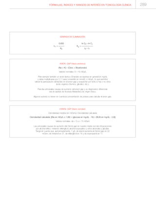 FÓRMULAS, ÍNDICES Y RANGOS DE INTERÉS EN TOXICOLOGÍA CLÍNICA 289
ANION GAP (Vacío aniónico):
(Na + K) – (Cloro + Bicarbonato)
Valores normales: 8 – 16 mEq/L
Pida siempre también un ácido láctico. El lactato se expresa en general en mg/dL
y debe multiplicarse por 0,11 para convertirlo en mmol/L o mEq/L, lo que permitirá
valorar la participación del lactato en el anion-gap y sospechar por tanto si hay o no otros
ácido orgánico (fórmico, glicólico, etc.).
Para las principales causas de aumento del anion gap y su diagnóstico diferencial,
vea el capítulo de Acidosis Metabólica de origen tóxico.
Algunos autores no tienen en cuenta la concentración de potasio para calcular el anion gap.
OSMOL GAP (Vacío osmolar):
Osmolaridad medida (en mOsm)– Osmolaridad calculada
Osmolaridad calculada: [(Na en mEq/L x 1,86) + (glucosa en mg/dL : 18) + (BUN en mg/dL : 2,8)]
Valores normales: de – 5 a + 15 mOsm
Las principales causas de aumento del Osmol gap en nuestro medio son las intoxicaciones
por alcohol etílico, metanol, etilenglicol, alcohol isopropílico y otros alcoholes y glicoles.
Tenga en cuenta que, aproximadamente, 1 g/L de etanol aumenta el Osmol gap en 22
mOsm, de metanol en 31, de etilenglicol en 16 y de isopropanol en 17.
SEMIVIDA DE ELIMINACIÓN
0,693 ln C0 – ln C1
t½ = -------- Ke = ---------------
Ke t0 – t1
 