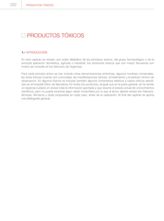 PRODUCTOS TÓXICOS
1.- INTRODUCCIÓN
En este capítulo se revisan, por orden alfabético de los principios activos, del grupo farmacológico o de la
principal aplicación doméstica, agrícola o industrial, los productos tóxicos que con mayor frecuencia son
motivo de consulta en los Servicios de Urgencias.
Para cada principio activo se han incluido otras denominaciones sinónimas, algunos nombres comerciales,
las dosis tóxicas (cuando son conocidas), las manifestaciones clínicas, el tratamiento y el período mínimo de
observación. En algunos tóxicos se incluyen también algunos comentarios relativos a casos clínicos atendi-
dos en el Hospital Clínic de Barcelona. En todos los productos, al igual que en la parte general, se ha tenido
un especial cuidado en revisar toda la información aportada y que resume el estado actual de conocimientos
científicos, pero no puede excluirse algún desliz involuntario por lo que el lector deberá revisar los métodos,
técnicas, fármacos y dosis propuestas en cada caso, antes de su aplicación. Al final del capítulo se aporta
una bibliografía general.
292 PRODUCTOS TÓXICOS
 