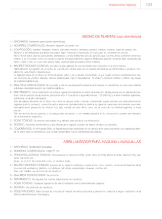 293PRODUCTOS TÓXICOS
ABONO DE PLANTAS (uso doméstico)
1.- SINÓNIMOS. Fertilizante (para plantas domésticas)
2.- NOMBRES COMERCIALES. Plantavit®, Baysol®, Substral®, etc.
3.- COMPOSICIÓN. Variable: nitrógeno, fósforo, anhídrido fosfórico, anhídrido potásico, nitratos, fosfatos, sales de potasio, etc.
Atención a los fertilizantes que llevan asociados algún herbicida o insecticida, en cuyo caso se convierten en tóxicos.
No confundir estos abonos para plantas domésticas con los fertilizantes de uso agrícola, que con frecuencia contienen amoníaco
anhidro y se comportan como un cáustico potente. Excepcionalmente, algunos fertilizantes pueden contener altas cantidades de
hierro, cobre o zinc, en cuyo caso podría haber una toxicidad asociada a estos metales.
4.- MANIFESTACIONES CLÍNICAS. Los abonos para plantas de uso doméstico son productos muy poco tóxicos.
Habitualmente, la ingestión de un sorbo de una solución diluida para uso en plantas domésticas es asintomática o produce, sim-
plemente, una irritación digestiva leve.
La ingesta masiva de un abono en forma de grano, polvo o de un líquido concentrado, sí que puede producir manifestaciones tóxi-
cas en forma de vómitos, diarreas, dolores abdominales, hipo o hiperkaliemia. Si el abono contiene nitratos o nitritos, hay riesgo
de metahemoglobinemia.
5.- ANALÍTICA TOXICOLÓGICA. No procede, a menos que el paciente presente una cianosis no hipoxémica, en cuyo caso debería
solicitarse una determinación de metahemoglobina.
6.- TRATAMIENTO. Como tratamiento de la típica ingesta accidental de un sorbo de la solución diluida para el uso en plantas domés-
ticas, sólo es preciso dar al paciente, precozmente (< 1 hora) leche o agua albuminosa (125-250 mL) y, si tiene molestias digestivas,
administrar un alcalino (almagato).
Sólo la ingesta voluntaria de un abono en forma de granos, polvo o líquido concentrado puede precisar una descontaminación
digestiva (carbón activado), corrección de los trastornos hidroelectrolíticos (verificar ionograma) y descartar clínicamente una meta-
hemoglobinemia (presencia de cianosis con pO2 normal); en este último caso, ver el protocolo de metahemoglobina, si fuera
preciso.
Sólo los abonos de uso agrícola, o con plaguicidas asociados, o con metales pesados en su composición, pueden ser tributarios
de un tratamiento específico.
7.- DOSIS TÓXICAS. Se precisa una ingesta muy elevada para producir una intoxicación.
8.- DESTINO. Pacientes asintomáticos a las 3 horas de la ingesta, pueden ser dados de alta a su domicilio.
9.- COMENTARIOS. En el Hospital Clínic de Barcelona se han observado en los últimos años varios pacientes con ingesta acciden-
tal de estos abonos domésticos, que no han desarrollado nunca manifestaciones clínicas.
ABRILLANTADOR PARA MAQUINA LAVAVAJILLAS
1.- SINÓNIMOS. Abrillantador lavavajillas.
2.- NOMBRES COMERCIALES. Calgonit®, etc.
3.- PRINCIPIOS ACTIVOS TÓXICOS. Tensioactivos no iónicos (5-25%), ácido cítrico (1-10%), Etanol (0-20%), Glicol (0-5%), per-
fume, colorante, etc.
Su pH es de 2-3. Se comportan como un cáustico ácido.
4.- MANIFESTACIONES CLÍNICAS. A pesar de su aspecto inofensivo, puede actuar como cáustico, produciendo lesiones de la
mucosa oral, esofágica y gástrica, con disfagia, odinofagia, epigastralgia, náuseas, vómitos, etc.
Para más detalles, ver el protocolo de cáusticos.
5.- ANALITICA TOXICOLÓGICA. No procede.
6.- TRATAMIENTO. Se seguirán las normas del protocolo de cáusticos.
7.- DOSIS TÓXICAS. Cualquier ingesta ha de ser considerada como potencialmente cáustica.
8.- DESTINO. Ver protocolo de cáusticos.
9.- OBSERVACIONES. Para conocer la composición exacta de estos productos y precisar la conducta a seguir, contactar con el
Servicio de Información Toxicológica.
 