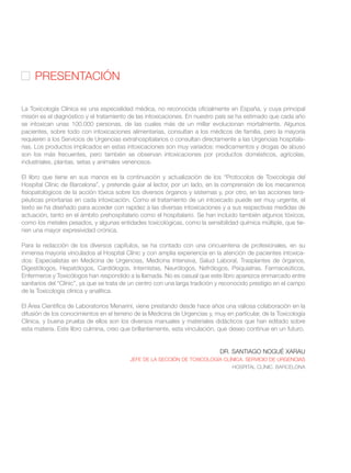 La Toxicología Clínica es una especialidad médica, no reconocida oficialmente en España, y cuya principal
misión es el diagnóstico y el tratamiento de las intoxicaciones. En nuestro país se ha estimado que cada año
se intoxican unas 100.000 personas, de las cuales más de un millar evolucionan mortalmente. Algunos
pacientes, sobre todo con intoxicaciones alimentarias, consultan a los médicos de familia, pero la mayoría
requieren a los Servicios de Urgencias extrahospitalarios o consultan directamente a las Urgencias hospitala-
rias. Los productos implicados en estas intoxicaciones son muy variados: medicamentos y drogas de abuso
son los más frecuentes, pero también se observan intoxicaciones por productos domésticos, agrícolas,
industriales, plantas, setas y animales venenosos.
El libro que tiene en sus manos es la continuación y actualización de los “Protocolos de Toxicología del
Hospital Clínic de Barcelona”, y pretende guíar al lector, por un lado, en la comprensión de los mecanimos
fisiopatológicos de la acción tóxica sobre los diversos órganos y sistemas y, por otro, en las acciones tera-
péuticas prioritarias en cada intoxicación. Como el tratamiento de un intoxicado puede ser muy urgente, el
texto se ha diseñado para acceder con rapidez a las diversas intoxicaciones y a sus respectivas medidas de
actuación, tanto en el ámbito prehospitalario como el hospitalario. Se han incluido también algunos tóxicos,
como los metales pesados, y algunas entidades toxicológicas, como la sensibilidad química múltiple, que tie-
nen una mayor expresividad crónica.
Para la redacción de los diversos capítulos, se ha contado con una cincuentena de profesionales, en su
inmensa mayoría vinculados al Hospital Clínic y con amplia experiencia en la atención de pacientes intoxica-
dos: Especialistas en Medicina de Urgencias, Medicina Intensiva, Salud Laboral, Trasplantes de órganos,
Digestólogos, Hepatólogos, Cardiólogos, Internistas, Neurólogos, Nefrólogos, Psiquiatras, Farmaceúticos,
Enfermeros y Toxicólogos han respondido a la llamada. No es casual que este libro aparezca enmarcado entre
sanitarios del “Clínic”, ya que se trata de un centro con una larga tradición y reconocido prestigio en el campo
de la Toxicología clínica y analítica.
El Área Científica de Laboratorios Menarini, viene prestando desde hace años una valiosa colaboración en la
difusión de los conocimientos en el terreno de la Medicina de Urgencias y, muy en particular, de la Toxicología
Clínica, y buena prueba de ellos son los diversos manuales y materiales didácticos que han editado sobre
esta materia. Este libro culmina, creo que brillantemente, esta vinculación, que deseo continue en un futuro.
DR. SANTIAGO NOGUÉ XARAU
JEFE DE LA SECCIÓN DE TOXICOLOGÍA CLÍNICA. SERVICIO DE URGENCIAS
HOSPITAL CLÍNIC. BARCELONA
PRESENTACIÓN
 