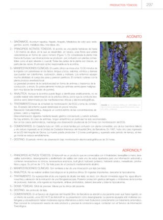 297PRODUCTOS TÓXICOS
ACÓNITO
1.- SINÓNIMOS. Aconitum napellus, Napelo, Anapelo, Matalobos de color azul, vede-
gambre, acònit, matallops blau, tora blava, etc.
2.- PRINCIPIOS ACTIVOS TÓXICOS. El acónito es una planta herbácea de hasta
1,50 metros de altura, en la que se desarrollan, en verano, unas flores azul violeta
características en forma de casco romano (Figura 1). Es considerada la planta más
tóxica de Europa. Las intoxicaciones se producen por confusión con plantas comes-
tibles como el apio silvestre o cuscoll. Todas las partes de la planta son tóxicas, en
particular las raíces. El principio activo responsable es la aconitina.
3.- MANIFESTACIONES CLÍNICAS. El cuadro clínico se inicia a los 10-30 minutos de
la ingesta con parestesias en los labios, lengua y boca, sialorrea, vómitos y diarreas
que pueden ser coleriformes, sudoración, ataxia y midriasis. Los enfermos aquejan
mucha debilidad, el cuerpo les pesa y parecen paréticos. El contacto cutáneo con la
planta produce anestesia local.
La gravedad proviene de la cardiotoxicidad en forma de arritmias o trastornos de la
conducción, y shock. Es potencialmente mortal por arritmias ventriculares malignas
(son muy típicas las torsades de pointes).
4.- ANALÍTICA. Aunque la aconitina puede llegar a identificarse analíticamente, no es
posible realizar esta determinación en la práctica clínica, por lo que la conducta tera-
péutica viene determinada por las manifestaciones clínicas y electrocardiográficas.
5.- TRATAMIENTO.Iniciar de inmediato la monitorización del ECG y toma de constan-
tes. El estado del enfermo puede deteriorase en pocos minutos.
Reposición hidroelectrolítica. Asegurar un control estricto de las concentraciones de
potasio, calcio y magnesio.
Descontaminación digestiva mediante lavado gástrico concienzudo y carbón activado.
No hay antídoto. En caso de arritmias, ningún antiarrítmico en particular ha sido recomendado.
Aún en los casos asintomáticos, mantenga una observación prudencial de 24 horas con monitorización del ECG.
6.- COMENTARIOS. En Cataluña hubo en 1995 un brote familiar por confusión con planta comestible; uno de los miembros falleció
y otro estuvo ingresado en la Unidad de Cuidados Intensivos del Hospital Clínic de Barcelona. En 1997, hubo otro caso ingresado
en la UCI del Hospital de Girona. La muerte puede producirse 1-2 horas postingesta y, superado este período de tiempo, el ries-
go mortal se reduce sensiblemente.
7.- DESTINO. El período mínimo de observación bajo monitorización electrocardiográfica es de 24 horas.
ADRONCIL®
1.- PRINCIPIOS ACTIVOS TÓXICOS. El Adroncil® es un producto que se comercializa con 4 finalidades: lavavajillas a mano, lava-
vajillas automático, desengrasante y abrillantador de vajillas (ver cada uno de estos apartados para una información adicional) y
contienen tensioactivos no iónicos, tensioactivos aniónicos, butil glicol, hidróxido potásico, hidróxido sódico, metasilicato, pirofos-
fatos y agua. Su pH es de 11'5. Se trata pues de un producto medianamente alcalino.
2.- MANIFESTACIONES CLÍNICAS. Son similares a las de una intoxicación por lejía (ver lejía).
3.- ANALÍTICA. No se realizan análisis toxicológicos en la práctica clínica. En ingestas importantes, descartar la hipocalcemia.
4.- TRATAMIENTO. Es superponible al de una ingesta de álcalis (ver lejía), es decir, con dilución inmediata (agua fría, agua albumi-
nosa fría) y valoración de la indicación de una fibrogastroscopia. Posterior protección gástrica (almagato o inhibidores de la bomba
de protones). Además, si la ingesta es importante, al llevar pirofosfatos, deberá descartar y tratar la hipocalcemia.
5.- DOSIS TÓXICAS. Difícil de precisar. Valorar por la clínica del paciente.
6.- DESTINO. Ver protocolo de lejía.
7.- COMENTARIOS. En el Servicio de Urgencias del Hospital Clínic de Barcelona se atendió a una paciente joven que había ingerido, en
un intento de suicidio, unos 250 ml (?) de Adroncil® en su presentación como desengrasante. La paciente aquejaba sólo molestias oro-
faríngeas y a la exploración habían moderados signos inflamatorios a dicho nivel. Evolucionó correctamente con tratamiento sintomático.
Para conocer la composición exacta de este producto y precisar la conducta a seguir, contactar con el Servicio de Información
Toxicológica.
FIGURA 1.- ACONITUM NAPELLUS. DISPONIBLE EN:
http://commons.wikimedia.org/wiki/File:Aconitum_nape-
llus_subsp._vulgare.jpg
 