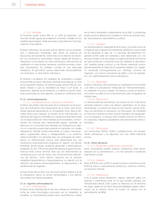 TOXICIDAD RENAL30
2.1.2.6.- Antivirales
El foscarnet puede inducir IRA en un 20% de pacientes, con
necrosis tubular aguda de localización proximal y cristales en los
capilares glomerulares. Suele asociarse a hipocalcemia, hipomag-
nesemia e hipocalemia.
El efecto nefrotóxico de aciclovir está en relación con su precipita-
ción y obstrucción intratubular; este efecto se potencia en
situaciones de hipovolemia. Sobre todo se ha descrito en pacien-
tes con insuficiencia renal previa, infusión rápida del fármaco y
tratamiento concomitante con otros nefrotóxicos. Clínicamente se
manifiesta con dolor lumbar, hematuria, insuficiencia renal y crista-
luria característica. Su profilaxis consiste en una adecuada
hidratación. El ganciclovir, aunque relacionado estructuralmente
con el aciclovir, no tiene efecto nefrotóxico.
El cidofovir y el adefovir son análogos de nucleótidos y pueden
provocar IRA por lesión del túbulo proximal renal hasta en un 24%
de los pacientes tratados. El indinavir puede producir IRA por cris-
taluria. Debido a que su solubilidad es mayor a pH ácido, el
tratamiento, además de la hidratación y a diferencia de las crista-
lurias producidas por otros agentes, consiste en acidificar la orina.
2.1.3.- Inmunodepresores
2.1.3.1.- Anticalcineurínicos: ciclosporina y tacrolimus
El efecto secundario más frecuente de la ciclosporina es la induc-
ción de insuficiencia renal dependiente de la dosis; este hecho
reviste especial trascendencia en el trasplante renal, dada la difi-
cultad clínica para distinguir el rechazo de la nefrotoxicidad. La
nefrotoxicidad aguda y reversible por ciclosporina está relacionada
con la vasoconstricción renal mediada por la endotelina y el trom-
boxano A2. Aunque esta nefrotoxicidad aguda, reversible, se
relaciona con concentraciones elevadas de ciclosporina en plas-
ma, en ocasiones puede estar presente en pacientes con niveles
terapéuticos. También podría presentarse un cuadro microangio-
pático superponible clínica y biológicamente a un síndrome
urémico-hemolítico. En pacientes bajo uso prolongado de ciclos-
porina, la nefrotoxicidad crónica está determinada por una
insuficiencia renal lentamente progresiva en relación con fibrosis
intersticial, atrofia tubular, esclerosis glomerular y arteriosclerosis
acelerada. En el 5-10% de los pacientes alcanza el grado de insu-
ficiencia renal crónica terminal. Este tipo de nefrotoxicidad se
correlaciona poco con las dosis o las concentraciones plasmáti-
cas del fármaco. Otros efectos descritos son la acidosis
metabólica hiperclorémica e hiperpotasémica, en relación con la
inhibición del sistema renina-angiotensina, la hiperuricemia y la
pérdida renal de magnesio.
Aunque el tacrolimus tiene una estructura química distinta a la de
la ciclosporina, ejerce su acción farmacológica y sus efectos
secundarios de manera semejante.
2.1.4.- Agentes antineoplásicos
2.1.4.1.- Ciclofosfamida
El efecto de la ciclofosfamida en las vías urinarias se manifiesta en
forma de cistitis hemorrágica provocado por su metabolito, la
acroleína. La ciclofosfamida puede inducir hiponatremia a través
de su efecto antidiurético independiente de la ADH. La ifosfamida
puede provocar alteraciones tubulares en forma de acidosis tubu-
lar, hipopotasemia, hipofosfatemia y poliuria.
2.1.4.2.- Cisplatino
Su nefrotoxicidad es dependiente de la dosis. Una dosis única de
2 mg/kg produce elevaciones transitorias del BUN en casi la mitad
de los pacientes al cabo de 1-2 semanas del tratamiento. En
general, la IRA suele ser reversible y está relacionada con una
necrosis tubular en la que juegan un papel importante fenómenos
de vasoconstricción e isquemia renal. No obstante, la administra-
ción repetida puede conducir a una fibrosis intersticial crónica.
Aproximadamente la mitad de los pacientes tratados con cisplati-
no desarrolla hipomagnesemia por pérdidas urinarias de
magnesio. Los nuevos compuestos de platino, como el carbopla-
tino, son significativamente menos nefrotóxicos.
2.1.4.3.- Metotrexato
El efecto nefrotóxico del metotrexato se manifiesta en forma de IRA
y se debe a la precipitación intratubular de 7-hidroximetotrexato,
un metabolito muy poco soluble. Se observa cuando se adminis-
tra a dosis muy altas en el condicionamiento para el trasplante de
médula ósea.
2.1.4.4.- Mitomicina C
La nefrotoxicidad de este fármaco se produce en el 4-10% de los
pacientes tratados y tiene una relación significativa con la dosis
administrada. La mayoría de casos se han descrito cuando el fár-
maco se administra en asociación con fluoruracilo. Se manifiesta
en forma de insuficiencia renal, anemia hemolítica microangiopáti-
ca y trombopenia. La biopsia renal muestra trombos de fibrina y,
en ocasiones, imágenes equivalentes a las del síndrome urémico-
hemolítico.
2.1.4.5.- Nitrosoureas
Las nitrosoureas, BCNU, CCNU y estreptozocina, son escasa-
mente nefrotóxicas y se relacionan con una nefritis intersticial
crónica.
2.1.5.- Otros fármacos
2.1.5.1.- Bifosfonatos (zoledronato, pamidronato)
Estos compuestos pueden producir insuficiencia renal tiempo
después de su administración, y se han asociado a esclerosis
segmentaria y focal.
2.1.5.2.- Interferón
Tanto el IFN-α como el IFN-Υ pueden producir insuficiencia renal.
El IFN-α induce ocasionalmente proteinuria y síndrome nefrótico
con lesiones mínimas.
2.1.5.3.- Interleucina-2
La IL-2 puede inducir hipotensión, oliguria, retención salina con
edemas e insuficiencia renal, en la que también participa una
nefrotoxicidad directa. Este cuadro se relaciona con el síndrome
de «fuga» capilar por aumento de la permeabilidad capilar y dismi-
nución de la volemia eficaz. El cuadro se agrava con la
administración de AINE.
 