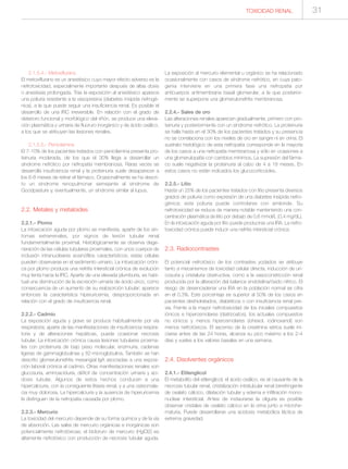 TOXICIDAD RENAL 31
2.1.5.4.- Metoxiflurano
El metoxiflurano es un anestésico cuyo mayor efecto adverso es la
nefrotoxicidad, especialmente importante después de altas dosis
o anestesia prolongada. Tras la exposición al anestésico aparece
una poliuria resistente a la vasopresina (diabetes insípida nefrogé-
nica), a la que puede seguir una insuficiencia renal. Es posible el
desarrollo de una IRC irreversible. En relación con el grado de
deterioro funcional y morfológico del riñón, se produce una eleva-
ción plasmática y urinaria de fluoruro inorgánico y de ácido oxálico,
a los que se atribuyen las lesiones renales.
2.1.5.5.- Penicilamina
El 7-10% de los pacientes tratados con penicilamina presenta pro-
teinuria moderada, de los que el 30% llega a desarrollar un
síndrome nefrótico por nefropatía membranosa. Raras veces se
desarrolla insuficiencia renal y la proteinuria suele desaparecer a
los 6-8 meses de retirar el fármaco. Ocasionalmente se ha descri-
to un síndrome renopulmonar semejante al síndrome de
Goodpasture y, eventualmente, un síndrome similar al lupus.
2.2. Metales y metaloides
2.2.1.- Plomo
La intoxicación aguda por plomo se manifiesta, aparte de los sín-
tomas extrarrenales, por signos de lesión tubular renal
fundamentalmente proximal. Histológicamente se observa dege-
neración de las células tubulares proximales, con unos cuerpos de
inclusión intranucleares eosinófilos característicos; estas células
pueden observarse en el sedimento urinario. La intoxicación cróni-
ca por plomo produce una nefritis intersticial crónica de evolución
muy lenta hacia la IRC. Aparte de una elevada plumburia, es habi-
tual una disminución de la excreción urinaria de ácido úrico, como
consecuencia de un aumento de su reabsorción tubular; aparece
entonces la característica hiperuricemia, desproporcionada en
relación con el grado de insuficiencia renal.
2.2.2.- Cadmio
La exposición aguda y grave se produce habitualmente por vía
respiratoria; aparte de las manifestaciones de insuficiencia respira-
toria y de alteraciones hepáticas, puede ocasionar necrosis
tubular. La intoxicación crónica causa lesiones tubulares proxima-
les con proteinuria de bajo peso molecular, enzimuria, cadenas
ligeras de gammaglobulinas y ß2-microglobulina. También se han
descrito glomerulonefritis mesangial IgA asociadas a una exposi-
ción laboral crónica al cadmio. Otras manifestaciones renales son
glucosuria, aminoaciduria, déficit de concentración urinaria y aci-
dosis tubular. Algunos de estos hechos conducen a una
hipercalciuria, con la consiguiente litiasis renal, y a una osteomala-
cia muy dolorosa. La hipercalciuria y la ausencia de hiperuricemia
la distinguen de la nefropatía causada por plomo.
2.2.3.- Mercurio
La toxicidad del mercurio depende de su forma química y de la vía
de absorción. Las sales de mercurio orgánicas e inorgánicas son
potencialmente nefrotóxicas; el bicloruro de mercurio (HgCl2) es
altamente nefrotóxico con producción de necrosis tubular aguda.
La exposición al mercurio elemental u orgánico se ha relacionado
ocasionalmente con casos de síndrome nefrótico, en cuya pato-
genia interviene en una primera fase una nefropatía por
anticuerpos antimembrana basal glomerular, a la que posterior-
mente se superpone una glomerulonefritis membranosa.
2.2.4.- Sales de oro
Las alteraciones renales aparecen gradualmente, primero con pro-
teinuria y posteriormente con un síndrome nefrótico. La proteinuria
se halla hasta en el 30% de los pacientes tratados y su presencia
no se correlaciona con los niveles de oro en sangre ni en orina. El
sustrato histológico de esta nefropatía corresponde en la mayoría
de los casos a una nefropatía membranosa y sólo en ocasiones a
una glomerulopatía con cambios mínimos. La supresión del fárma-
co suele negativizar la proteinuria al cabo de 4 a 18 meses. En
estos casos no están indicados los glucocorticoides.
2.2.5.- Litio
Hasta un 25% de los pacientes tratados con litio presenta diversos
grados de poliuria como expresión de una diabetes insípida nefro-
génica; esta poliuria puede controlarse con amiloride. Su
nefrotoxicidad se reduce de manera notable manteniendo una con-
centración plasmática de litio por debajo de 0,6 mmol/L (0,4 mg/dL).
En la intoxicación aguda por litio puede producirse una IRA. La nefro-
toxicidad crónica puede inducir una nefritis intersticial crónica.
2.3. Radiocontrastes
El potencial nefrotóxico de los contrastes yodados se atribuye
tanto a mecanismos de toxicidad celular directa, inducción de uri-
cosuria y cristaluria obstructiva, como a la vasoconstricción renal
producida por la alteración del balance endotelina/óxido nítrico. El
riesgo de desencadenar una IRA en la población normal se cifra
en el 0,3%. Este porcentaje es superior al 50% de los casos en
pacientes deshidratados, diabéticos o con insuficiencia renal pre-
via. Frente a la mayor nefrotoxicidad de los iniciales compuestos
iónicos e hiperosmolares (diatrizoatos), los actuales compuestos
no iónicos y menos hiperosmolares (iohexol, iodinoxanol) son
menos nefrotóxicos. El ascenso de la creatinina sérica suele ini-
ciarse antes de las 24 horas, alcanza su pico máximo a los 2-4
días y vuelve a los valores basales en una semana.
2.4. Disolventes orgánicos
2.4.1.- Etilenglicol
El metabolito del etilenglicol, el ácido oxálico, es el causante de la
necrosis tubular renal, cristalización intratubular renal birrefringente
de oxalato cálcico, dilatación tubular y edema e infiltración mono-
nuclear intersticial. Antes de instaurarse la oliguria es posible
observar cristales de oxalato cálcico en la orina junto a microhe-
maturia. Puede desarrollarse una acidosis metabólica láctica de
extrema gravedad.
 