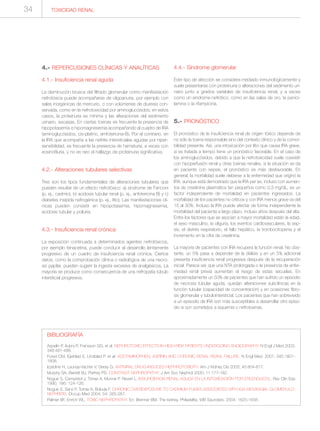 4.- REPERCUSIONES CLÍNICAS Y ANALÍTICAS
4.1.- Insuficiencia renal aguda
La disminución brusca del filtrado glomerular como manifestación
nefrotóxica puede acompañarse de oligoanuria, por ejemplo con
sales inorgánicas de mercurio, o con volúmenes de diuresis con-
servada, como en la nefrotoxicidad por aminoglucósidos; en estos
casos, la proteinuria es mínima y las alteraciones del sedimento
urinario, escasas. En ciertas toxinas es frecuente la presencia de
hipopotasemia e hipomagnesemia acompañando al cuadro de IRA
(aminoglucósidos, cis-platino, amfotericina-B). Por el contrario, en
la IRA que acompaña a las nefritis intersticiales agudas por hiper-
sensibilidad, es frecuente la presencia de hematuria, a veces con
eosinofiluria, y no es raro el hallazgo de proteinuria significativa.
4.2.- Alteraciones tubulares selectivas
Tres son los tipos fundamentales de alteraciones tubulares que
pueden resultar de un efecto nefrotóxico: a) síndrome de Fanconi
(p. ej., cadmio), b) acidosis tubular renal (p. ej., anfotericina B) y c)
diabetes insípida nefrogénica (p. ej., litio). Las manifestaciones clí-
nicas pueden consistir en hipopotasemia, hipomagnesemia,
acidosis tubular y poliuria.
4.3.- Insuficiencia renal crónica
La exposición continuada a determinados agentes nefrotóxicos,
por ejemplo fenacetina, puede conducir al desarrollo lentamente
progresivo de un cuadro de insuficiencia renal crónica. Ciertos
datos, como la comprobación clínica o radiológica de una necro-
sis papilar, pueden sugerir la ingesta excesiva de analgésicos. La
mayoría se produce como consecuencia de una nefropatía túbulo
intersticial progresiva.
4.4.- Síndrome glomerular
Este tipo de afección se considera mediado inmunológicamente y
suele presentarse con proteinuria o alteraciones del sedimento uri-
nario junto a grados variables de insuficiencia renal, y a veces
como un síndrome nefrótico, como en las sales de oro, la penici-
lamina o la rifampicina.
5.- PRONÓSTICO
El pronóstico de la insuficiencia renal de origen tóxico depende de
no sólo la toxina responsable sino del contexto clínico y de la comor-
bilidad presente. Así, una intoxicación por litio que causa IRA grave,
si es tratada a tiempo tiene un pronóstico favorable. En el caso de
los aminoglucósidos, debido a que la nefrotoxicidad suele coexistir
con hipoperfusión renal y otras toxinas renales, si la situación se da
en paciente con sepsis, el pronóstico es más desfavorable. En
general, la mortalidad suele deberse a la enfermedad que originó la
IRA, aunque está demostrado que la IRA per se, incluso con aumen-
tos de creatinina plasmática tan pequeños como 0,3 mg/dL, es un
factor independiente de mortalidad en pacientes ingresados. La
mortalidad de los pacientes no críticos y con IRA menos grave va del
15 al 30%. Incluso la IRA puede afectar de forma independiente la
mortalidad del paciente a largo plazo, incluso años después del alta.
Entre los factores que se asocian a mayor mortalidad están la edad,
el sexo masculino, la oliguria, los eventos cardiovasculares, la sep-
sis, el distrés respiratorio, el fallo hepático, la trombocitopenia y el
incremento en la cifra de creatinina.
La mayoría de pacientes con IRA recupera la función renal. No obs-
tante, un 5% pasa a depender de la diálisis y en un 5% adicional
presenta insuficiencia renal progresiva después de la recuperación
inicial. Parece ser que una NTA prolongada o la presencia de enfer-
medad renal previa aumentan el riesgo de estas secuelas. En
aproximadamente un 50% de pacientes que han sufrido un episodio
de necrosis tubular aguda, quedan alteraciones subclínicas en la
función tubular (capacidad de concentración) y en ocasiones fibro-
sis glomerular y tubulointersticial. Los pacientes que han sobrevivido
a un episodio de IRA son más susceptibles a desarrollar otro episo-
dio si son sometidos a isquemia o nefrotoxinas.
34 TOXICIDAD RENAL
BIBLIOGRAFÍA
Aspelin P, Aubry P, Fransson SG, et al. NEPHROTOXIC EFFECTS IN HIGH-RISK PATIENTS UNDERGOING ANGIOGRAPHY. N Engl J Med 2003;
348:491-499.
Fored CM, Ejerblad E, Lindblad P, et al. ACETAMINOPHEN, ASPIRIN AND CHRONIC RENAL REANL FAILURE. N Engl Med. 2001; 345:1801-
1808.
Izzedine H, Launay-Vacher V, Deray G. ANTIVIRAL DRUG-INDUCED NEPHROTOXICITY. Am J Kidney Dis 2005; 45:804-817.
Murphy SA, Barrett BJ, Parfrey PS. CONTRAST NEPHROPATHY. J Am Soc Nephrol 2000; 11:177-182.
Nogué S, Campistol J, Torras A, Munné P, Revert L. INSUFICIENCIA RENAL AGUDA EN LA INTOXICACIÓN POR ETILENGLICOL. Rev Clin Esp
1990; 186: 124-126.
Nogué S, Sanz P, Torras A, Boluda F. CHRONIC OVEREXPOSURE TO CADMIUM FUMES ASSOCIATED WITH IGA MESANGIAL GLOMERULO-
NEPHRITIS. Occup Med 2004; 54: 265-267.
Palmer BF, Enrich WL. TOXIC NEPHROPATHY. En: Brenner BM. The kidney. Philadelfia, WB Saunders, 2004; 1625-1658.
 
