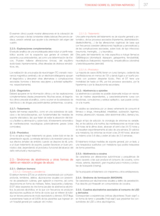 TOXICIDAD SOBRE EL SISTEMA NERVIOSO 37
El examen clínico puede mostrar alteraciones en la coloración de
piel y mucosas o de las constantes vitales básicas (frecuencia car-
diaca, presión arterial) que ayuden a la orientación del origen del
cuadro.
2.2.5.- Exploraciones complementarias
El estudio analítico de una encefalopatía debe incluir un perfil meta-
bólico acorde con la sospecha que genere el contexto del
paciente y sus antecedentes, así como una determinación de tóxi-
cos. Pueden hallarse alteraciones iónicas, del equilibrio
ácido-base, hiperamoniemia, cifras elevadas de diversos xenobió-
ticos, etc.
Los realización de una prueba de neuroimagen (TC craneal o reso-
nancia magnética cerebral) y de un electroencefalograma apoyan
el diagnóstico y descartan otras alternativas o complicaciones
asociadas (tumores o lesiones vasculares y actividad epileptifor-
me, respectivamente).
2.2.6.- Diagnóstico
Deberá apoyarse en la información clínica y en las exploraciones
complementarias citadas previamente. Muchas veces, el diagnós-
tico clínico precede al analítico, como ocurren en la sobredosis de
narcóticos o de drogas psicoestimulantes (anfetaminas, cocaína).
2.2.7.- Tratamiento
Aparte del manejo específico, como en una sobredosis de opiá-
ceos o de benzodiacepinas, son fundamentales las medidas de
soporte vital básico, las que tratan de evitar la absorción del tóxi-
co y facilitar su eliminación y, sobre todo, el tratamiento sintomático
de manifestaciones neurológicas potencialmente graves (crisis
comiciales).
2.2.8.- Pronóstico
Si no se aplica ningún tratamiento es grave, sobre todo en las de
presentación aguda. La retirada del tóxico y la reversión precoz de
sus efectos (empleo de antídoto cuando se dispone de él), junto
a un buen tratamiento de soporte, pueden favorecer un buen pro-
nóstico vital, dependiendo el pronóstico funcional del alcance del
daño estructural y neuroquímico.
2.3.- Síndromes de abstinencia y otras formas de
delirio en relación a drogas de abuso
2.3.1.- Delirium tremens
2.3.1.2.- Concepto y prevalencia
El delirium tremens (DT) es un síndrome caracterizado por confusión
profunda, temblores, delirios, alucinaciones visuales con predomi-
nio de parasitación cutánea, gran agitación e insomnio, así como
disautonomía en forma de midriasis, fiebre, taquicardia y batipnea.
El DT debe separarse de otra forma peculiar de abstinencia alcohó-
lica, la psicosis alcohólica, en la que con frecuencia se producen
alucinaciones auditivas en forma de voces que se refieren al indivi-
duo en tercera persona de modo reprobatorio y ofensivo. El DT llega
a presentarse hasta en el 0,65% de los pacientes que ingresan en
um hospital general por cualquier otro motivo.
2.3.1.3.- Tratamiento
Una parte importante del tratamiento es de soporte general y sin-
tomático, de los procesos asociados (hipertermia, deshidratación,
diselectrolitemia,…) de las alteraciones orgánicas de base que
con frecuencia coexisten (alteraciones hepáticas y pancreáticas) y
de las complicaciones asociadas, sobre todo de tipo infeccioso
(neumonía, meningitis,…) y traumático.
Otra parte del tratamiento es más específica e incluye fármacos
GABAérgicos (clometiazol, diazepam, gabapentina, fenobarbital),
neurolépticos (haloperidol, risperidona), simpaticolíticos (clonidina)
y beta-bloqueantes (atenolol).
2.3.1.4.- Pronóstico
La mayoría de casos (80%) tienen un curso benigno, cediendo las
manifestaciones en menos de 72h y dando lugar a un sueño pro-
fundo con posterior despertar lúcido. Pero el DT tiene una
mortalidad de hasta un 8%, por los procesos asociados, por la
hipertermia o por la disautonomía secundaria.
2.3.2.- Abstinencia a opioides
La abstinencia a opioides es posible observarla incluso en neona-
tos de madres dependientes, y característicamente cursa con
mioclonias, convulsiones y estatus epiléptico, que puede condu-
cir a la muerte.
En adultos se caracteriza por un deseo vehemente de consumir el
fármaco o droga, intranquilidad, irritabilidad, sudoración, lagrimeo,
rinorrea, piloerección, náuseas, dolor abdominal cólico, diarrea y tos.
Según el tipo de adicción, la cronología de síntomas es variable.
Así, en los adictos a la morfina, las manifestaciones se inician a las
6-9 horas de la última dosis, alcanzan el cénit a las 24-72 horas y
se resuelven espontáneamente al cabo de una semana. En adictos
a la metadona, los síntomas se inician a las 24-48 horas, alcanzan
su máximo a los 5-6 días y ceden al cabo de 2-3 semanas.
El tratamieno incluye medidas de soporte general, por un lado, y
una terapéutica sustitutiva con metadona que podría instaurarse
de forma preventiva.
2.3.3.- Abstinencia a cocaína
Se caracteriza por alteraciones autonómicas y psiquiátricas de
signo opuesto a las que produce el consumo de cocaína, como
miosis, astenia, depresión, gran inquietud psico-motora y conduc-
tas de búsqueda (craving).
Se ha propuesto el tratamieno con imipramina u otros antidepresivos.
2.3.4.- Síndrome de formicación (MAGNAN)
Se caracteriza por alucinaciones visuales y delirio de parasitación.
Fue descrito por Kraepelin en consumidores de cocaína.
2.3.5.- Cuadros alucinatorios asociados al consumo de LSD
y derivados
Corresponden a experiencias oníricas placenteras (“buen viaje”) o
en forma de terror o pesadilla (“mal viaje”) que presentan los con-
sumidores de LSD u otros alucinógenos.
 