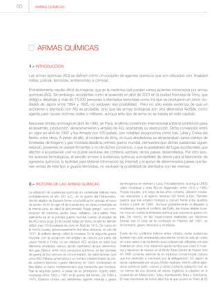2.- HISTORIA DE LAS ARMAS QUÍMICAS
La utilización de sustancias químicas en contiendas bélicas nace
probablemente el año 431 a.C., en la guerra del Peloponeso,
donde aliados de Esparta toman una fortificación gracias al humo
de azufre. Ya en el siglo VII de nuestra era, en otras contiendas en
la misma zona, se utilizó el denominado “fuego griego”, una com-
binación de colofonia, azufre, brea, naftaleno, cal y salitre. Pero
realmente es en la primera guerra mundial cuando el empleo de
las AQ cobra auge. En la ciudad belga de Ypres, el ejército alemán
utilizó unas 150 toneladas de cloro en Abril de 1915. De nuevo en
la misma ciudad, aproximadamente dos años después, en julio de
1917, la artillería alemán utilizó la mostaza. En la segunda guerra
mundial, con la excepción del empleo de cianuro por parte del
Japón frente a China, no se utilizaron AQ, aunque se sabe que
Alemania empleaba cianuro (ácido cianhídrico al que denomina-
ban gas Zyklon), entre otros productos químicos, en las cámaras
de gases de los campos de concentración. Se sabe también que
unos 600 militares americanos y un número indeterminado de civi-
les sufrieron lesiones cuando Alemania, en 1943, bombardeó en
Bari (Italia) un barco norteamericano que transporta gas mostaza.
Tras la segunda guerra, a pesar de su prohibición, Egipto utilizó
mostazas entre 1963 y 1967 en la guerra del Yemen. De 1964 a
1975, Estados Unidos usó defoliantes (agente naranja) y gases
lacrimógenos en Vietnam y Laos. Probablemente, la antigua URSS
utilizó mostazas y otras AQ en Afganistán, entre 1975 y 1980.
Tropas iraquíes, a lo largo de los años ochenta, utilizaron mosta-
zas vesicantes y el agente nervioso GA frente a Irán. También
parece que Irak empleó mostaza y cianuro frente a los pueblos
kurdos a partir de 1988. Aunque probablemente no llegasen a
emplearse, durante el conflicto del Golfo, las tropas aliadas tuvie-
ron muy en cuenta la amenaza química que suponía la guerra con
Irak. De hecho, en las inspecciones realizadas por Naciones
Unidas tras el cese de la contienda en Febrero del 1991, se
encontraron gases nerviosos y mostazas.
Fuera de los conflictos bélicos antes citados, estas sustancias
también han sido empleadas para atentar contra la vida de civiles
en unos casos o se ha temido que pudiesen ser utilizadas con esa
finalidad en otros. Hoy sabemos que la bomba que costó 5 muer-
tos y decenas de heridos en el World Trade Center de Nueva York
en 1993 contenía, además de un explosivo convencional, cianuro
que fue destruido e inactivado por la deflagración7. En Japón, la
secta capitaneada por el guru Shoko Asahara, intentó utilizar agre-
sivos químicos (sarín, cianuro y otros) contra la población civil, en
no menos de una docena de veces, logrando su objetivo en 6
ocasiones en Matsumoto, Tokio, Kamikuishiki, Nara y Yokohama.
El mas importante de todos ellos fue el que ocurrió en Tokio el 20
ARMAS QUÍMICAS
ARMAS QUÍMICAS
1.- INTRODUCCIÓN
Las armas químicas (AQ) se definen como un conjunto de agentes químicos que son utilizados con finalidad
militar, policial, terrorista, antiterrorista o criminal.
Probablemente resulte difícil de imaginar, que en la medicina civil puedan verse pacientes intoxicados por armas
químicas (AQ). Sin embargo, accidentes como el acaecido en abril de 2001 en la ciudad francesa de Vimy, que
obligó a desalojar a más de 13.000 personas o atentados terroristas como los que se produjeron en cinco ciu-
dades de Japón entre 1994 y 1995, no excluyen esa posibilidad. Pero no sólo existe evidencia de que un
accidente o atentado con AQ es probable, sino que las armas biológicas son otra alternativa factible, como
agente para causar víctimas civiles o militares, aunque este tipo de arma no se tratata en este capítulo.
Naciones Unidas promulgó en abril de 1993, en Paris, la última convención internacional sobre la prohibición para
el desarrollo, producción, almacenamiento y empleo de AQ, acordando su destrucción. Dicha convención entró
en vigor en abril de 1997 y fue firmada por 120 países, con notables excepciones como Irak, Libia y Corea del
Norte, entre otros. A pesar de ello, el incidente de Vimy, en cuyo alrededores se almacenaban varios cientos de
toneladas de fosgeno y gas mostaza desde la primera guerra mundial, demuestra que dichas sustancias siguen
estando presentes en países firmantes o no de dichos convenios, y que la posibilidad de fugas accidentales que
afecten a la población civil no puede excluirse del contexto sanitario de los países desarrollados. Por otro lado,
los avances tecnológicos, el sencillo acceso a sustancias químicas susceptibles de desvío para la fabricación de
agresivos químicos, la facilidad para obtener información (ej. Internet) y el apoyo de determinados países que tie-
nen armas de este tipo a grupos terroristas, no excluyen la posibilidad de atentados con las mismas.
60
 