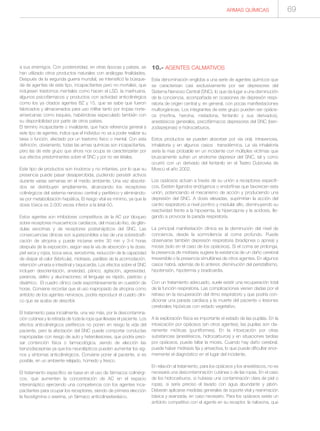 ARMAS QUÍMICAS 69
a sus enemigos. Con posterioridad, en otras épocas y países, se
han utilizado otros productos naturales con análogas finalidades.
Después de la segunda guerra mundial, se intensificó la búsque-
da de agentes de este tipo, incapacitantes pero no mortales, que
indujesen trastornos mentales como hacen el LSD, la marihuana,
algunos psicofármacos y productos con actividad anticolinérgica
como los ya citados agentes BZ y 15, que se sabe que fueron
fabricados y almacenados para uso militar tanto por tropas norte-
americanas como iraquíes, habiéndose especulado también con
su disponibilidad por parte de otros países.
El término incapacitante o invalidante, que hace referencia general a
este tipo de agentes, indica que el individuo no va a poder realizar su
tarea o función, afectado por un trastorno físico o mental. Con esta
definición, obviamente, todas las armas químicas son incapacitantes,
pero las de este grupo que ahora nos ocupa se caracterizarían por
sus efectos predominantes sobre el SNC y por no ser letales.
Este tipo de productos son inodoros y no irritantes, por lo que su
presencia puede pasar desapercibida, pudiendo persistir activos
durante varias semanas en el medio ambiente. Una vez absorbi-
dos se distribuyen ampliamente, alcanzando los receptores
colinérgicos del sistema nervioso central y periférico y eliminándo-
se por metabolización hepática. El riesgo vital es mínimo, ya que la
dosis tóxica es 2.000 veces inferior a la letal-50.
Estos agentes son inhibidores competitivos de la AC por bloqueo
sobre receptores muscarínicos cardíacos, del músculo liso, de glán-
dulas exocrinas y de receptores postsinápticos del SNC. Las
consecuencias clínicas son superponibles a las de una sobredosifi-
cación de atropina y puede iniciarse entre 30 min y 3-4 horas
después de la exposición, según sea la vía de absorción y la dosis:
piel seca y rojiza, boca seca, xerostomía, reducción de la capacidad
de disipar el calor (febrícula), midriasis, parálisis de la acomodación,
retención urinaria e intestinal y taquicardia. Los efectos sobre el SNC
incluyen desorientación, ansiedad, pánico, agitación, agresividad,
paranoia, delirio y alucinaciones; el lenguaje es rápido, pastoso y
disártrico. El cuadro clínico cede espontáneamente en cuestión de
horas. Conviene recordar que el uso inapropiado de atropina como
antídoto de los agentes nerviosos, podría reproducir el cuadro clíni-
co que se acaba de describir.
El tratamiento pasa inicialmente, una vez más, por la descontamina-
ción cutánea y la retirada de toda la ropa que llevase el paciente. Los
efectos anticolinérgicos periféricos no ponen en riesgo la vida del
paciente, pero la afectación del SNC puede comportar conductas
inapropiadas con riesgo de auto y heterolesiones, que podría preci-
sar contención física o farmacológica, siendo de elección las
benzodiacepinas ya que los neurolépticos pueden aumentar los sig-
nos y síntomas anticolinérgicos. Conviene poner al paciente, si es
posible, en un ambiente relajado, húmedo y fresco.
El tratamiento específico se basa en el uso de fármacos colinérgi-
cos, que aumenten la concentración de AC en el espacio
intersináptico ejerciendo una competencia con los agentes inca-
pacitantes para ocupar los receptores, siendo de primera elección
la fisostigmina o eserina, un fármaco anticolinesterásico.
10.- AGENTES CALMATIVOS
Esta denominación engloba a una serie de agentes químicos que
se caracterizan casi exclusivamente por ser depresores del
Sistema Nervioso Central (SNC), lo que da lugar a una disminución
de la conciencia, acompañada en ocasiones de depresión respi-
ratoria de origen central y, en general, con pocas manifestaciones
multiorgánicas. Los integrantes de este grupo pueden ser opiáce-
os (morfina, heroína, metadona, fentanilo y sus derivados),
anestésicos generales, psicofármacos depresores del SNC (ben-
zodiazepinas) e hidrocarburos.
Estos productos se pueden absorber por vía oral, intravenosa,
inhalatoria y en algunos casos transdérmica. La vía inhalatoría
sería la mas probable en un incidente con múltiples víctimas que
bruscamente sufran un síndrome depresor del SNC, tal y como
ocurrió con un derivado del fentanilo en el Teatro Dubrovka de
Moscú el año 2002.
Los opiáceos actúan a través de su unión a receptores específi-
cos. Existen ligandos endógenos o endorfinas que favorecen esta
unión, potenciando el mecanismo de acción y produciendo una
depresión del SNC. A dosis elevadas, suprimirían la acción del
centro respiratorio a nivel pontino y medular alto, disminuyendo su
reactividad frente a la hipoxemia, la hipercapnia y la acidosis, lle-
gando a provocar la parada respiratoria.
La principal manifestación clínica es la disminución del nivel de
conciencia, desde la somnolencia al coma profundo. Puede
observarse también depresión respiratoria (bradipnea o apnea) y
miosis (solo en el caso de los opiáceos). Si el coma se prolonga,
la presencia de midriasis sugiere la existencia de un daño cerebral
irreversible o la presencia simultánea de otros agentes. En algunos
casos habrá, además de lo anterior, disminución del peristaltismo,
hipotensión, hipotermia y bradicardia.
Con un tratamiento adecuado, suele existir una recuperación total
de la función respiratoria. Las complicaciones vienen dadas por el
retraso en la recuperación del ritmo respiratorio y que podría con-
dicionar una parada cardíaca y la muerte del paciente o lesiones
cerebrales hipóxicas con estado vegetativo.
A la exploración física es importante el estado de las pupilas. En la
intoxicación por opiáceos (sin otros agentes), las pupilas son cla-
ramente mióticas (puntiformes). En la intoxicación por otras
substancias (anestésicos, hidrocarburos) y en situaciones tardías
por opiáceos, puede faltar la miosis. Cuando hay daño cerebral,
puede haber midriasis fija y arreactiva, lo que puede dificultar enor-
memente el diagnóstico en el lugar del incidente.
En relación al tratamiento, para los opiáceos y los anestésicos, no es
necesaria una descontaminación cutánea o de las ropas. En el caso
de los hidrocarburos, si hubiese una contaminación clara de piel o
ropas, si sería preciso el lavado con agua abundante y jabón.
Deberán aplicarse medidas generales de soporte vital y reanimación
básica y avanzada, en caso necesario. Para los opiáceos existe un
antídoto competitivo con el agente en su receptor, la naloxona, que
 