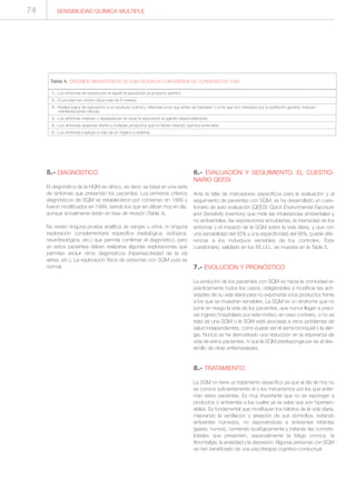 5.- DIAGNÓSTICO
El diagnóstico de la HQM es clínico, es decir, se basa en una serie
de síntomas que presentan los pacientes. Los primeros criterios
diagnósticos de SQM se establecieron por consenso en 1989 y
fueron modificados en 1999, siendo los que se utilizan hoy en día,
aunque actualmente están en fase de revisión (Tabla 4).
No existe ninguna prueba analítica de sangre u orina, ni ninguna
exploración complementaria específica (radiológica, isotópica,
neurofisiológica, etc.) que permita confirmar el diagnóstico, pero
en estos pacientes deben realizarse algunas exploraciones que
permitan excluir otros diagnósticos (hiperreactividad de la vía
aérea, etc.). La exploración física de personas con SQM pura es
normal.
6.- EVALUACIÓN Y SEGUIMIENTO. EL CUESTIO-
NARIO QEESI.
Ante la falta de marcadores específicos para la evaluación y el
seguimiento de pacientes con SQM, se ha desarrollado un cues-
tionario de auto evaluación (QEESI: Quick Environmental Exposure
and Sensitivity Inventory) que mide las intolerancias ambientales y
no ambientales, las exposiciones encubiertas, la intensidad de los
síntomas y el impacto de la SQM sobre la vida diaria, y que con
una sensibilidad del 92% y una especificidad del 95%, puede dife-
renciar a los individuos sensibles de los controles. Este
cuestionario, validado en los EE.UU., se muestra en la Tabla 5.
7.- EVOLUCIÓN Y PRONÓSTICO
La evolución de los pacientes con SQM es hacia la cronicidad en
prácticamente todos los casos, obligándoles a modificar las acti-
vidades de su vida diaria para no exponerse a los productos frente
a los que se muestran sensibles. La SQM es un síndrome que no
pone en riesgo la vida de los pacientes, que nunca llegan a preci-
sar ingreso hospitalario por este motivo; en caso contrario, o no se
trata de una SQM o la SQM está asociada a otros problemas de
salud independientes, como puede ser el asma bronquial o la aler-
gia. Nunca se ha demostrado una reducción en la esperanza de
vida de estos pacientes, ni que la SQM predisponga per se al des-
arrollo de otras enfermedades.
8.- TRATAMIENTO
La SQM no tiene un tratamiento específico ya que al día de hoy no
se conoce suficientemente el o los mecanismos por los que enfer-
man estos pacientes. Es muy importante que no se expongan a
productos o ambientes a los cuales ya se sabe que son hipersen-
sibles. Es fundamental que modifiquen los hábitos de la vida diaria,
mejorando la ventilación y aireación de sus domicilios, evitando
ambientes húmedos, no exponiéndose a ambientes irritantes
(gases, humos), comiendo ecológicamente y tratando las comorbi-
lidades que presenten, especialmente la fatiga crónica, la
fibromialgia, la ansiedad y la depresión. Algunas personas con SQM
se han beneficiado de una psicoterapia cognitivo-conductual.
1.- Los síntomas se reproducen al repetir la exposición al producto químico.
2.- El proceso es crónico (dura más de 6 meses).
3.- Niveles bajos de exposición a un producto químico, inferiores a los que antes se toleraban o a los que son tolerados por la población general, inducen
manifestaciones clínicas.
4.- Los síntomas mejoran o desaparecen al cesar la exposición al agente desencadenante.
5.- Los síntomas aparecen frente a múltiples productos que no tienen relación química entre ellos.
6.- Los síntomas implican a más de un órgano o sistema.
Tabla 4. CRITERIOS DIAGNÓSTICOS DE SQM SEGÚN LA CONFERENCIA DE CONSENSO DE 1999
SENSIBILIDAD QUÍMICA MÚLTIPLE74
 