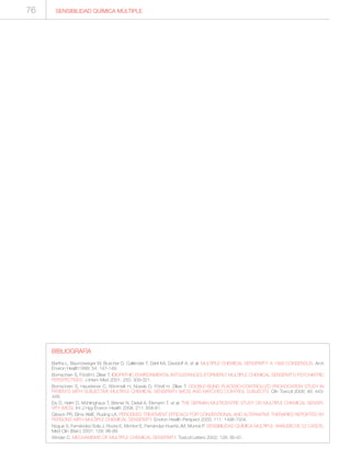76
BIBLIOGRAFÍA
Bartha L, Baumzweiger W, Buscher D, Callender T, Dahl KA, Davidoff A, et al. MULTIPLE CHEMICAL SENSITIVITY: A 1999 CONSENSUS. Arch
Environ Health1999; 54: 147-149.
Bornschein S, Förstl H, Zilker T. IDIOPATHIC ENVIRONMENTAL INTOLERANCES (FORMERLY MULTIPLE CHEMICAL SENSITIVITY) PSYCHIATRIC
PERSPECTIVES. J Intern Med 2001; 250: 309-321.
Bornschein S, Hausteiner C, Römmelt H, Nowak D, Förstl H, Zilker T. DOUBLE-BLIND PLACEBO-CONTROLLED PROVOCATION STUDY IN
PATIENTS WITH SUBJECTIVE MULTIPLE CHEMICAL SENSITIVITY (MCS) AND MATCHED CONTROL SUBJECTS. Clin Toxicol 2008; 46: 443-
449.
Eis D, Helm D, Mühlinghaus T, Birkner N, Dietel A, Eikmann T, et al. THE GERMAN MULTICENTRE STUDY ON MULTIPLE CHEMICAL SENSITI-
VITY (MCS). Int J Hyg Environ Health 2008; 211: 658-81.
Gibson PR, Elms AME, Ruding LA. PERCEIVED TREATMENT EFFICACY FOR CONVENTIONAL AND ALTERNATIVE THERAPIES REPORTED BY
PERSONS WITH MULTIPLE CHEMICAL SENSITIVITY. Environ Health Perspect 2003; 111: 1498-1504.
Nogue S, Fernández-Sola J, Rovira E, Montori E, Fernández-Huerta JM, Munné P. SENSIBILIDAD QUÍMICA MÚLTIPLE: ANÁLISIS DE 52 CASOS.
Med Clin (Barc) 2007; 129: 96-99.
Winder C. MECHANISMS OF MULTIPLE CHEMICAL SENSITIVITY. Toxicol Letters 2002; 128: 85-97.
SENSIBILIDAD QUÍMICA MÚLTIPLE
 