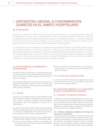 EXPOSICIÓN LABORAL A CONTAMINANTES QUÍMICOS EN EL ÁMBITO HOSPITALARIO78
2.- IDENTIFICACIÓN DEL CONTAMINANTE O
CONTAMINANTES
Para valorar el riesgo de exposición a contaminantes químicos en
el ambiente laboral es imprescindible haberlos identificado previa-
mente, conocer sus propiedades peligrosas y las condiciones en
las que se manipulan.
Las propiedades peligrosas de los agentes químicos presentes en
el lugar de trabajo pueden obtenerse a través de la información
facilitada en la etiqueta y en la ficha de datos de seguridad (FDS)
de los productos (ver Tabla 1).
2.1.- Etiqueta
De acuerdo con la legislación derivada de las Directivas europeas
sobre clasificación, envasado, y etiquetado de sustancias y prepa-
rados, todos los recipientes de productos químicos peligrosos
comercializados deben estar etiquetados de acuerdo con un
modelo definido.
El contenido de la etiqueta permite obtener información sobre la
identificación del producto químico, la identificación del fabricante
o suministrador y la peligrosidad intrínseca del producto debida a
sus propiedades o efectos. Incluye los siguientes datos:
• Clasificación del producto de acuerdo con unas categorías de peli-
grosidad definidas mediante símbolos e indicaciones de peligro.
• Frases R de riesgo asignadas al producto, que describen efec-
tos concretos sobre la salud humana, sobre el medio ambiente
o características peligrosas.
• Frases S de prudencia asignadas al producto, que constituyen
consejos a tener en cuenta en relación con la manipulación y uti-
lización del producto.
2.2.- Ficha de Datos de Seguridad (FDS)
La información contenida en las fichas de seguridad debe seguir
el modelo definido en la Directiva 91/155/CEE, y agrupa dicha
información en 16 apartados (Tabla 2).
3.- VALORACIÓN AMBIENTAL DE LA EXPOSICIÓN
LABORAL A CONTAMINANTES QUÍMICOS.
3.1.- Evaluación de riesgos de la exposición.
La evaluación de riesgos es fundamentalmente un proceso infor-
mativo y de estudio de las propiedades peligrosas de los agentes
químicos presentes, así como de las condiciones en que se tra-
baja con ellos, para determinar los riesgos existentes, las personas
expuestas y los posibles daños que pueden ocurrir (incluyendo la
posible existencia de susceptibilidad individual)
3.1.1.- Métodos simplificados (cualitativos). No incluyen la
medición de contaminantes.
Los modelos simplificados de evaluación del riesgo por exposición
a agentes químicos (riesgo higiénico) se utilizan para obtener una
estimación inicial del riesgo y, en determinadas situaciones, permi-
ten discriminar una situación aceptable de otra no aceptable
desde el punto de vista higiénico. Ayudan a evidenciar situaciones
de riesgo, para las cuales pueden tomarse medidas preventivas
EXPOSICIÓN LABORAL A CONTAMINANTES
QUÍMICOS EN EL ÁMBITO HOSPITALARIO
1.- INTRODUCCIÓN
En los centros sanitarios se utilizan un gran número de sustancias químicas, a las que pueden estar expuestos
los trabajadores en mayor o menor medida. Desde el ámbito de la Higiene Industrial, se estudian y valoran las
condiciones ambientales de trabajo asociadas a la exposición a contaminantes químicos. Una vez conocidas las
condiciones de trabajo, se proponen medidas con el fin de eliminar o disminuir la exposición a niveles que ase-
guren la no aparición de enfermedades profesionales ligadas a dicha exposición.
En estrecha relación con las evaluaciones higiénicas se trabaja desde la Vigilancia de la Salud. Vigilar la salud de
los trabajadores permite el control de la exposición en casos donde el control higiénico puede no ser viable.
Además, esta vigilancia permite tener en cuenta la susceptibilidad individual de cada trabajador así como identi-
ficar la posible absorción de un tóxico por todas las vías de entrada (cutánea, digestiva, respiratoria). La vigilancia
de la salud, como disciplina que controla efectos, es la gran herramienta para evaluar la eficacia de las medidas
preventivas o correctoras que se hayan aplicado en el puesto de trabajo.
 