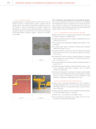 EXPOSICIÓN LABORAL A CONTAMINANTES QUÍMICOS EN EL ÁMBITO HOSPITALARIO86
5.3.1.3.- Protección ocular:
Se usará protección ocular para evitar el contacto de los ojos con
agentes químicos en estado líquido, sólido o gaseoso que los
puedan dañar o que pueden ser absorbidos a través de la conjun-
tiva (Figura 9). Estas circunstancias se pueden producir por
salpicaduras o proyecciones de partículas líquidas o sólidas, por
escapes de gases o por existencia de concentraciones elevadas
de aerosoles sólidos o líquidos o gases o vapores en el ambien-
te de trabajo.
5.3.2.- Elementos de emergencia en los locales de trabajo
Las duchas de seguridad constituyen el sistema de emergencia
más habitual para casos de proyecciones con riesgo de quema-
duras químicas e incluso si se prende fuego en la ropa. Las
fuentes lavaojos están ideadas para permitir la descontaminación
rápida y eficaz de los ojos (ver figuras 10 y 11).
5.3.2.1.- Características de las duchas de seguridad
• deben proporcionar un caudal de agua suficiente para empapar
al sujeto completa e inmediatamente.
• el agua suministrada debe ser potable y preferiblemente ha de
estar entre 20 y 35 °C
• es conveniente que disponga de desagüe, para facilitar su man-
tenimiento.
• el cabezal debe tener un diámetro suficiente para impregnar
totalmente al sujeto (20 cm.).
• la distancia desde el suelo a la base del cabezal de la ducha
debe permitir el acomodo de la persona erguida (por ejemplo,
de 2 a 2,3 m).
• la separación desde la pared al cabezal debería ser suficiente
para acomodar, en caso necesario, a dos personas (por ejem-
plo, no inferior a 60 cm.).
• es recomendable que la distancia desde el suelo al pulsador no
supere los 2 m.
• la válvula de apertura debe ser de accionamiento rápido y fácil-
mente atrapable (accionador triangular unido al sistema
mediante una barra fija).
• las duchas colocadas en vestuarios o lavabos pueden realizar
las funciones subsidiarias de las duchas de seguridad, especial-
mente en casos de laboratorios de poca superficie y para
pequeñas quemaduras o salpicaduras en la ropa.
5.3.2.2.- Características de las fuentes lavaojos.
• deben estar constituidas básicamente por dos rociadores o
boquillas separadas entre 10 y 20 cel chorro proporcionado por
las boquillas debe ser de baja presión para no provocar daño o
dolor innecesario.
• el agua debe ser potable y es recomendable que sea templada.
han de estar fijadas al suelo o a la pared.
• disponer de un accionador de pie (pedal) o codo.
• se recomienda que dispongan de una pileta, de 25 a 35 cm.,
provista del correspondiente desagüe.
FIGURA 10. FIGURA 11.
FIGURA 9.
 