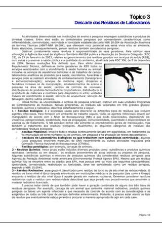 Tópico 3
Descarte dos Resíduos de Laboratórios
As atividades desenvolvidas nas instituições de ensino e pesquisa empregam substâncias e produtos de
diversas classes. Entre eles estão os considerados perigosos por apresentarem características como
inflamabilidade, corrosividade, reatividade e toxicidade estabelecidas pela NBR 10.004 da Associação Brasileira
de Normas Técnicas (ABNT-NBR 10.004), que oferecem risco potencial aos seres vivos e/ou ao ambiente.
Essas atividades, consequentemente, geram resíduos também considerados perigosos.
Destinar corretamente esses resíduos é responsabilidade de seus geradores. Para ratificar essa
afirmação a Agência Nacional de Vigilância Sanitária ANVISA publica a Resolução da Diretoria Colegiada (RDC
33), de 25 de fevereiro de 2003, relativa ao gerenciamento dos resíduos gerados nos serviços de saúde (RSS),
com vistas a preservar a saúde pública e a qualidade do ambiente, atualizada pela RDC 306, de 7 de dezembro
de 2004. Nessas resoluções fica definido que: Para efeito desse
Regulamento Técnico, definem-se como geradores de RSS todos os
serviços relacionados com o atendimento à saúde humana ou animal,
inclusive os serviços de assistência domiciliar e de trabalhos de campo;
laboratórios analíticos de produtos para saúde; necrotérios, funerárias e
serviços onde se realizem atividades de embalsamamento (tanatopraxia
e somatoconservação); serviços de medicina legal; drogarias e
farmácias inclusive as de manipulação; estabelecimentos de ensino e
pesquisa na área de saúde; centros de controle de zoonoses;
distribuidores de produtos farmacêuticos, importadores, distribuidores e
produtores de materiais e controles para diagnóstico in-vitro; unidades
móveis de atendimento à saúde; serviços de acupuntura; serviços de
tatuagem, dentre outros similares.
Dessa forma, as universidades e centros de pesquisa precisam instituir em suas unidades Programas
de Gerenciamento de Resíduos. Nesses programas, os resíduos são separados em três grandes grupos:
biológico, químico e radioativo, descritos detalhadamente a seguir.
1 - Resíduo Biológico: é a expressão usada para descrever os diferentes tipos de resíduos que incluem
agentes infecciosos. Para fornecer um ambiente de trabalho seguro, todos os agentes infecciosos devem ser
manipulados de acordo com o Nível de Biossegurança (NB) a que estão relacionados, dependendo de:
virulência, patogenicidade, estabilidade, rota da propagação, comunicabilidade, quantidade e disponibilidade de
vacinas ou de tratamento. O NB aplicável define não somente os procedimentos gerais de manipulação, mas
também o tratamento dos resíduos biológicos. Atualmente, as seguintes categorias de resíduos são
consideradas resíduos biológicos:
o
Resíduo Medicinal: envolve todo o resíduo continuamente gerado em diagnóstico, em tratamento ou
na imunização de seres humanos ou de animais, em pesquisa e na produção de testes dos biológicos.
o
Resíduos de Laboratórios Biológicos ou que trabalhem com substâncias controladas: aqueles
cujas pesquisas envolvem moléculas de DNA recombinante ou outras atividades reguladas pela
Comissão Técnica Nacional de Biossegurança (CTNBio).
o
Resíduo patológico: por exemplo, carcaças de animais.
2 - Resíduo Químico: neste grupo estão incluídos diversos produtos como: substâncias e produtos químicos
rejeitados (vencidos ou em desuso), os resíduos provenientes de aulas práticas ou projetos de pesquisa.
Algumas substâncias químicas e misturas de produtos químicos são considerados resíduos perigosos pela
Agência de Proteção Ambiental norte-americana (Environmental Protect Agency EPA). Mesmo que um resíduo
químico não se encontre entre os citados pela EPA, mas possua uma ou mais das seguintes características:
ignitividade, corrosividade, reatividade ou toxicidade, deve ser considerado como um resíduo perigoso,
segundo a NBR 10.0045.
3 - Resíduo Radioativo: esse grupo é classificado como resíduo de baixo ou de alto nível de radioatividade. O
resíduo de baixo nível é típico daquele encontrado em instituições médicas e de pesquisa (tais como a Unesp)
enquanto o resíduo de alto nível típico é aquele gerado em reatores nucleares. Devemos considerar resíduos
radioativos todo o resíduo com radioatividade detectável que seja gerado nos procedimentos que envolvem o
material radioativo licenciado.
É preciso estar ciente de que também pode haver a geração combinada de alguns dos três tipos de
resíduos perigosos. Por exemplo, carcaça de um animal que contenha material radioativo, produto químico
perigoso ou talvez um agente infeccioso e que necessite de controle de acordo com as considerações e as
exigências de todos os três tipos de perigos definidos anteriormente. Portanto, é preciso estar atento ao tipo
de resíduo que eventualmente esteja gerando e procurar a maneira apropriada de agir em cada caso.

Página 10

 