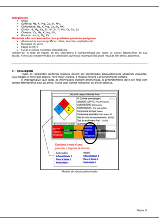 Inorgânicos
 Sílica
 Sulfatos: Na, K, Mg, Ca, Sr, NH4
 Carbonatos: Na, K, Mg, Ca, Sr, NH4
 Óxidos: B, Mg, Ca, Sr, Al, Si, Ti, Mn, Fe, Co, Cu
 Cloretos: Ca, Na, K, Mg, NH4
 Boratos: Na, K, Mg, Ca
Materiais não contaminados com produtos químicos perigosos
 Absorventes cromatográficos: sílica, alumina, sephadex etc.
 Materiais de vidro
 Papel de filtro
 Luvas e outros materiais descartáveis.
Lembre-se: A rede de esgoto de seu laboratório é compartilhada por todos os outros laboratórios de sua
escola. A mistura indiscriminada de compostos químicos incompatíveis pode resultar em sérios acidentes.

4 - Rotulagem
Todos os recipientes contendo resíduos devem ser identificados adequadamente utilizando etiquetas,
cujo modelo é mostrado abaixo. Para maior clareza, o modelo mostra o preenchimento correto.
É imprescindível que todas as informações estejam preenchidas. O preenchimento deve ser feito com
caneta esferográfica azul ou preta. Nunca usar caneta hidrocolor ou pincel atômico.

Modelo de rótulo padronizado

Página 12

 