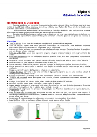Tópico 4
Materiais de Laboratório
Identificação & Utilização
As vidrarias são de um composto vítreo especial, bem diferente dos vidros domésticos, pois terão que
resistir a substâncias ácidas, alcalinas, corrosivas, voláteis, etc. Muitos são feitos em boro-silicato para
aumentar a resistência a choques térmicos.
Os equipamentos, aparelhagens e acessórios são de tecnologia específica para laboratórios e de nada
diferem para grandes equipamentos industriais, exceto pelo seu tamanho.
Os reagentes são fabricados com altíssimo grau de pureza por empresas especializadas, embalados em
frascos ou potes especialmente desenvolvidos para aumentar o máximo possível seu prazo de validade e
Qualidade.

Vidrarias
 Tubo de ensaio: usado para testar reações com pequenas quantidades de reagentes.
 Vidro de relógio: usado para pesar pequenas quantidades de substâncias, para evaporar pequenas
quantidades de soluções e para cobrir béqueres e outros recipientes.

 Erlenmeyer: Muito utilizado em preparações de soluções químicas, devido o formato afunilado de seu bico,
que não deixa a solução respingar.

 Balão de fundo chato: usado para aquecer e preparar soluções e realizar reações com desprendimento de
gases.

 Balão de fundo redondo: de uso semelhante ao balão de fundo chato, mas mais apropriado a aquecimentos
















sob refluxo.
Proveta ou cilindro graduado: para medir e transferir volumes de líquidos e solução (não é muito preciso).
Balão volumétrico: para preparar volumes precisos de soluções.
Pipeta graduada: para medir e transferir volumes variáveis de líquidos ou soluções, sem muita precisão.
Pipeta volumétrica: para medir e transferir um líquido ou solução, porém mais preciso que a pipeta
graduada.
Bureta: para medir volume de líquidos ou soluções por escoamento.
Trompa de vácuo: aproveita-se de uma corrente de água para aspirar o ar, por uma abertura lateral; é
usada para as "filtrações a vácuo".
Cadinho ou porcelana (ou metal): usado para aquecimento e fusão de sólidos a altas temperaturas.
Triângulo de porcelana: serve de suporte para cadinhos, quando aquecedidos directamente na chama de
gás.
Cápsula de porcelana (ou metal): usada para a concentração e secagem de soluções.
Almofariz e pistilo: usado para a trituração e pulverização de sólidos.
Frasco lavador ou pisseta: É empregada na lavagem de recipientes por meio de jactos de água ou de outros
solventes. O mais utilizado é o de plástico pois é prático e seguro.
Condensador: É empregado nos processos de destilação. Sua finalidade é condensar os vapores do líquido.
É refrigerado a água.
Funil de separação ou decantação: Recipiente de vidro em forma de pêra, que possui uma torneira. É
Utilizado para separar líquidos imiscíveis. Deixa-se decantar a mistura; a seguir abre-se a torneira deixando
escoar a fase mais densa.
Dessecador: É usado para guardar substâncias em ambiente com pouco teor de umidade.
Papel de filtro: retém as partículas sólidas, deixando passar apenas a fase líquida.

Página 13

 