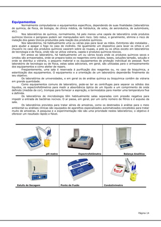 Equipamentos
Normalmente computadores e equipamentos específicos, dependendo de suas finalidades (laboratórios
de química, de física, de biologia, de clínica médica, de hidráulica, de solos, de aeronáutica, de automóveis,
etc).
Nos laboratórios de química, normalmente, há pelo menos uma capela de laboratório onde produtos
químicos tóxicos e perigosos podem ser manipulados sem risco. Isto reduz, e geralmente, elimina o risco de
inalação dos gases tóxicos produzidos pela reação dos produtos químicos.
Nos laboratórios, há habitualmente uma ou várias pias para lavar as mãos. Extintores são instalados ,
para ajudar a apagar o fogo no caso de incêndio. Há igualmente um dispositivo para lavar os olhos e um
chuveiro no caso dos produtos químicos vazarem sobre as roupas, a pele ou os olhos exceto em laboratórios
de tecnologia e de física, onde não se utiliza vidraria, capela e produtos químicos tóxicos.
Em anexo ao laboratório, há habitualmente um ou vários locais onde os produtos químicos secos e
úmidos são armazenados, onde se prepara todos os reagentes como ácidos, bases, soluções tampão, solução e
onde se distribui a vidraria, o pequeno material e os equipamentos de proteção individual do pessoal. Num
laboratório de tecnologia ou de física, estas salas adicionais, em geral, são utilizadas para o armazenamento
dos equipamentos e como atelier de reparo.
Freqüentemente, uma sala é reservada à purificação dos reagentes ou, no caso da bioquímica, a
esterilização dos equipamentos. O equipamento e a orientação de um laboratório dependerão finalmente do
seu objetivo.
Os laboratórios de universidades, e em geral os de análise química ou bioquímica contêm da vidraria
em grande quantidade.
Como equipamentos comuns de laboratório, pode-se ter as centrífugas para separar os sólidos dos
líquidos, os espectrofotômetros para medir a absorbância óptica de um líquido a um comprimento de onda
definido (medida da cor), trompas para fornecer a aspiração, e termostatos para manter uma temperatura fixa
e definida.
Os laboratórios de microbiologia têm habitualmente salas separadas com pressão negativa para
impedir a entrada de bactérias nocivos. O ar passa, em geral, por um certo número de filtros e é expulso da
sala.
Os laboratórios previstos para tratar séries de amostras, como os destinados à análise para o meio
ambiental ou análises clinícas são equipados de aparelhos especializados automatizados concebidos para tratar
muito de amostras. A pesquisa e a experimentação não são uma prioridade nestes laboratórios; o objetivo é
oferecer um resultado rápido e fiável.

pH-metro

Estufa de Secagem

Espectrofotômetro

Ponto de Fusão

Balança Analítica

Condutivimetro

Página 14

 