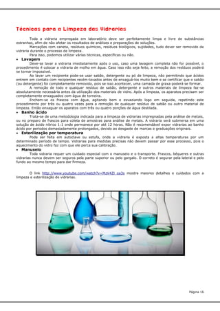 Técnicas para a Limpeza das Vidrarias
Toda a vidraria empregada em laboratório deve ser perfeitamente limpa e livre de substâncias
estranhas, afim de não afetar os resultados de análises e preparações de soluções.
Marcações com caneta, resíduos químicos, resíduos biológicos, sujidades, tudo dever ser removido da
vidraria durante o processo de limpeza.
Para isso, podemos utilizar várias técnicas, específicas ou não.

 Lavagem
Deve-se lavar a vidraria imediatamente após o uso, caso uma lavagem completa não for possível, o
procedimento é colocar a vidraria de molho em água. Caso isso não seja feito, a remoção dos resíduos poderá
se tornar impossível.
Ao lavar um recipiente pode-se usar sabão, detergente ou pó de limpeza, não permitindo que ácidos
entrem em contato com recipientes recém-lavados antes de enxaguá-los muito bem e se certificar que o sabão
(ou detergente) foi completamente removido, pois se isso acontecer, uma camada de graxa poderá se formar.
A remoção de todo e qualquer resíduo de sabão, detergente e outros materiais de limpeza faz-se
absolutamente necessária antes da utilização dos materiais de vidro. Após a limpeza, os aparatos precisam ser
completamente enxaguados com água de torneira.
Enchem-se os frascos com água, agitando bem e esvaziando logo em seguida, repetindo este
procedimento por três ou quatro vezes para a remoção de qualquer resíduo de sabão ou outro material de
limpeza. Então enxaguar os aparatos com três ou quatro porções de água destilada.

 Banho ácido
Trata-se de uma metodologia indicada para a limpeza de vidrarias impregnadas pela análise de metais,
ou no preparo de frascos para coleta de amostras para análise de metais. A vidraria será submersa em uma
solução de ácido nítrico 1:1 onde permanece por até 12 horas. Não é recomendável expor vidrarias ao banho
ácido por períodos demasiadamente prolongados, devido ao desgaste de marcas e graduações originais.

 Esterilização por temperatura
Pode ser feita em autoclave ou estufa, onde a vidraria é exposta a altas temperaturas por um
determinado período de tempo. Vidrarias para medidas precisas não devem passar por esse processo, pois o
aquecimento do vidro faz com que ele perca sua calibração.

 Manuseio

Toda vidraria requer um cuidado especial com o manuseio e o transporte. Frascos, béqueres e outras
vidrarias nunca devem ser seguros pela parte superior ou pelo gargalo. O correto é segurar pela lateral e pelo
fundo ao mesmo tempo para dar firmeza.
O link http://www.youtube.com/watch?v=MzV4Zl_oa3s mostra maiores detalhes e cuidados com a
limpeza e esterilização de vidrarias.

Página 16

 