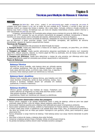 Tópico 5
Técnicas para Medição de Massas & Volumes
Massas

Balança (do latim bis - dois e linx - prato) é um instrumento que mede a massa de um corpo. A
unidade usual para massa é o kg, por se tratar de uma unidade do SI. Portanto, o correto é dizer que as
balanças medem as massas dos corpos e objetos, não o peso deles. Contudo, embora a função primária da
balança seja medir a massa, há balanças que, por meio de relações matemáticas simples, podem informar o
valor aproximado do peso de um corpo.
A balança, provavelmente, foi inventada pelos antigos povos orientais há cerca de 4000 AC mas,
somente em 1777, Lavoisier fez uso do primeiro instrumento de pesagem confiável, introduzindo o Método
Científico em seus estudos sobre combustão derrubando, definitivamente, a Teoria do Flogístico.
Atualmente existe enorme variedade de balanças, adaptadas às mais diversas pesagens, desde as
que se destinam a pesar enormes cargas, como caminhões carregados, até aparelhos de extrema
sensibilidade, capazes de registrar pequeníssimas massas.

Técnicas de Pesagens
Existem basicamente três processos de determinação de massa:
1. Pesagem Direta: Usada para determinar a massa de um objeto, por exemplo, um pesa-filtro, um cilindro
metálico, uma cápsula, papel, etc.
2. Pesagem por Adição: Usada quando adicionamos pequenas quantidades de amostra num recipiente
(pesa-filtro, béquer pequeno, cápsula, ou mesmo papel de filtro ou acetinado, etc) de massa conhecida, até
obtermos a massa desejada de amostra.
3. Pesagem por Diferença: Usada para determinar a massa de uma amostra, por diferença entre duas
pesagens geralmente usada em processos que utilizam aquecimento e resfriamento.

Tipos de Balanças

Balança Técnica
Aparelho de pouca exatidão, esta balança deve ser utilizada apenas
em análises qualitativas. Este tipo de balança trabalha com apenas
duas casas decimais sendo, a primeira casa, exata mas, a segunda, é
duvidosa. Estas balanças podem ser eletrônicas ou manuais.

Balança Semi -Analítica
Oferece maior exatidão que a balança técnica, pois trabalha com três
casas decimais (miligrama), sendo as duas primeiras, exatas, mas a
terceira é duvidosa. Também devem ser utilizadas em análises
qualitativas. A maioria é eletrônica.

Balança Analítica
Oferece grande exatidão nas medidas de massa. Trabalham com
quatro (décimos de miligrama) ou mais casas decimais sendo a última
casa sempre duvidosa. É usada em análises
quantitativas. Podem ser mecânicas (em desuso) ou eletrônicas.

Cuidados a serem observados antes das pesagens









Nunca colocar reagente a ser pesado diretamente sobre o prato da balança; utiliza-se para isso papel
acetinado, papel de filtro, vidro de relógio, béquer pequeno, pesa-filtro, etc.
Nunca pesar materiais quentes pois a balança está calibrada para pesar à temperatura ambiente.
Nunca pesar substâncias corrosivas, voláteis ou higroscópicas em frascos abertos. Utilize um pesa-filtro.
O frasco usado para conter a substância a ser pesada deve estar limpo, seco, na temperatura ambiente e
não deve ser tocado com as mãos que podem impregná-lo com gordura; utilize, para manipulá-lo, papel
absorvente fino.
Nunca ultrapassar a carga máxima da balança. Toda balança possui sua carga máxima declarada na parte
frontal.
Para fazer a leitura da massa, a balança deve estar fechada.
Conservar a balança sempre limpa e fechada. Utilize um pincel para limpá-la.
As janelas da balança analítica devem estar fechadas durante a pesagem.

Página 17

 