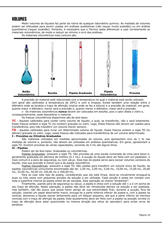 VOLUMEs

Medir volumes de líquidos faz parte da rotina de qualquer laboratório químico. As medidas de volumes
podem ser efetuadas para serem usadas em análises qualitativas (não requer muita exatidão) ou em análise
quantitativa (requer exatidão). Portanto, é necessário que o Técnico saiba diferenciar e usar corretamente os
materiais volumétricos, de modo a reduzir ao mínimo o erro das análises.
Os materiais volumétricos mais comuns são:

Balão
Volumétrico

Bureta

Pipeta Graduada

Pipeta
Volumétrica

Proveta

A precisão do material está relacionada com a temperatura na qual o material está sendo utilizado
(em geral são calibrados à temperatura de 20ºC) e com a limpeza. Existe também uma relação entre o
diâmetro onde se localiza o traço de aferição (marca onde se faz a leitura) e a precisão do material; em geral,
quanto maior o diâmetro, menor será a precisão e, quanto menor o diâmetro, maior será a precisão.
 Os materiais volumétricos nunca devem ser colocados em estufas, pois o calor dilata o vidro e,
consequentemente, pode descalibrar o material.
Os frascos volumétricos disponíveis são de dois tipos:
TC - Aqueles calibrados para conter certo volume de líquido, o qual, se transferido, não o será totalmente.
Esses frascos exibem a sigla TC (to contain) gravada no vidro. Logo, Esses frascos não devem ser usados para
transferência, pois irão transferir um volume menor sempre.
TD - Aqueles calibrados para livrar um determinado volume de líquido. Esses frascos exibem a sigla TD (to
deliver) gravada no vidro. Logo, esses frascos são indicados para transferência de um volume determinado.
I - Provetas ou Cilindros Graduados
São materiais utilizados em medidas aproximadas de volume, pois apresentam erro de 1 % nas
medidas de volume e, portanto, não devem ser utilizadas em análises quantitativas. Em geral, apresentam a
sigla TD. Existem provetas de várias capacidades, variando de 5 mL até alguns litros.
II - Pipetas
Podem ser de dois tipos: Graduadas ou volumétricas.
Pipetas Graduadas: possuem a sigla TD. São providas de uma escala numerada de cima para baixo e,
geralmente graduada em décimos de mililitro (0.1 mL). A sucção do líquido deve ser feita com um pipetador, o
mais comum é a pera de segurança, ou com vácuo. Esse tipo de pipeta serve para escoar volumes variáveis de
líquido, mas sua precisão é menor que a da pipeta volumétrica.
Pipetas Volumétricas: possuem a sigla TD. São usadas para transferir um volume único de líquido. As
pipetas volumétricas comumente encontradas são de: 1,00 mL, 2,00 mL, 5,00 mL, 10,00 mL, 15,00 mL, 20,00
mL, 25,00 mL, 50,00 mL 100,00 mL e 200,00 mL.
Para se usar este tipo de pipeta, considerando que ela está limpa, deve-se inicialmente enxaguá-la
duas ou três vezes com pequenas porções da solução a ser utilizada. Cada porção é posta em contato com
toda a superfície interna da pipeta antes de ser escoada. Esta operação se chama “ambientar”.
Finalmente, usando pera de segurança ou vácuo, a pipeta é cheia com a solução até 1 a 2 cm acima do
seu traço de aferição. Nesta operação, a pipeta não deve ser introduzida demais na solução a ser pipetada,
mas também, não tão pouco que possa haver perigo de sua extremidade ficar, durante a sucção, fora da
solução. Usando um papel absorvente macio, enxuga-se a parte externa inferior da pipeta e, com a pipeta na
vertical, deixamos o líquido escoar lentamente para um béquer pequeno, até que a parte inferior do menisco
coincida com o traço de aferição da pipeta. Este ajustamento deve ser feito com a pipeta na posição correta (o
traço de aferição deve estar posicionado na mesma direção dos olhos do operador) para evitar erros de
paralaxe.

Página 18

 