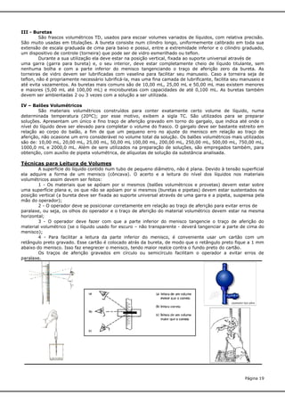 III - Buretas
São frascos volumétricos TD, usados para escoar volumes variados de líquidos, com relativa precisão.
São muito usadas em titulações. A bureta consiste num cilindro longo, uniformemente calibrado em toda sua
extensão de escala graduada de cima para baixo e possui, entre a extremidade inferior e o cilindro graduado,
um dispositivo de controle (torneira) que pode ser de vidro esmerilhado ou teflon.
Durante a sua utilização ela deve estar na posição vertical, fixada ao suporte universal através de
uma garra (garra para bureta) e, o seu interior, deve estar completamente cheio de líquido titulante, sem
nenhuma bolha e com a parte inferior do menisco tangenciando o traço de aferição zero da bureta. As
torneiras de vidro devem ser lubrificadas com vaselina para facilitar seu manuseio. Caso a torneira seja de
teflon, não é propriamente necessário lubrificá-la, mas uma fina camada de lubrificante, facilita seu manuseio e
até evita vazamentos. As buretas mais comuns são de 10,00 mL, 25,00 mL e 50,00 mL mas existem menores
e maiores (5,00 mL até 100,00 mL) e microburetas com capacidades de até 0,100 mL. As buretas também
devem ser ambientadas 2 ou 3 vezes com a solução a ser utilizada.
IV – Balões Volumétricos
São materiais volumétricos construídos para conter exatamente certo volume de líquido, numa
determinada temperatura (20ºC); por esse motivo, exibem a sigla TC. São utilizados para se preparar
soluções. Apresentam um único e fino traço de aferição gravado em torno do gargalo, que indica até onde o
nível do líquido deve ser elevado para completar o volume do frasco. O gargalo deve ser bastante estreito em
relação ao corpo do balão, a fim de que um pequeno erro no ajuste do menisco em relação ao traço de
aferição, não ocasione um erro considerável no volume total da solução. Os balões volumétricos mais utilizados
são de: 10,00 mL, 20,00 mL, 25,00 mL, 50,00 mL 100,00 mL, 200,00 mL, 250,00 mL, 500,00 mL, 750,00 mL,
1000,0 mL e 2000,0 mL. Além de sere utilizados na preparação de soluções, são empregados também, para
obtenção, com auxílio de pipeta volumétrica, de alíquotas de solução da substância analisada.

Técnicas para Leitura de Volumes
A superfície do líquido contido num tubo de pequeno diâmetro, não é plana. Devido à tensão superficial
ela adquire a forma de um menisco (côncava). O acerto e a leitura do nível dos líquidos nos materiais
volumétricos assim devem ser feitos:
1 - Os materiais que se apóiam por si mesmos (balões volumétricos e provetas) devem estar sobre
uma superfície plana e, os que não se apóiam por si mesmos (buretas e pipetas) devem estar sustentados na
posição vertical (a bureta deve ser fixada ao suporte universal através de uma garra e a pipeta, suspensa pela
mão do operador);
2 - O operador deve se posicionar corretamente em relação ao traço de aferição para evitar erros de
paralaxe, ou seja, os olhos do operador e o traço de aferição do material volumétrico devem estar na mesma
horizontal;
3 - O operador deve fazer com que a parte inferior do menisco tangencie o traço de aferição do
material volumétrico (se o líquido usado for escuro – não transparente - deverá tangenciar a parte de cima do
menisco);
4 - Para facilitar a leitura da parte inferior do menisco, é conveniente usar um cartão com um
retângulo preto gravado. Esse cartão é colocado atrás da bureta, de modo que o retângulo preto fique a 1 mm
abaixo do menisco. Isso faz enegrecer o menisco, tendo maior realce contra o fundo preto do cartão.
Os traços de aferição gravados em círculo ou semicírculo facilitam o operador a evitar erros de
paralaxe.

Página 19

 
