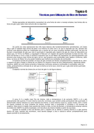 Tópico 6
Técnicas para Utilização do Bico de Bunsen
Muitas operações de laboratório necessitam de uma fonte de calor e manejo simples; tais fontes são os
bicos de gás cujos tipos mais comuns são os seguintes:

Bunsen

Tirril

Meker

Do ponto de vista operacional dos três tipos básicos são fundamentalmente semelhantes; em todos
eles o gás é injetado logo acima da base e se mistura no tubo com o ar que é aspirado por ele, através dos
orifícios cuja abertura pode ser modificada com o auxilio de um anel corrediço também perfurado. No bico de
Bunsen a quantidade de gás que nele é queimada é regulada pelo registro de gás da mesa do laboratório ao
passo que, no Tirril e no Meker, a regulagem é feita por um registro de agulha localizada na base do bico. Nos
bicos de Bunsen e Tirril o tubo é cilíndrico enquanto que no de Meker ele apresenta um estrangulamento que
provoca uma mistura mais intima do gás e do ar, que propicia uma combustão mais rápida e uniforme; além
disso, na boca do Meker há uma grade metálica que melhora as condições de combustão.
A maneira correta de acender um bico de gás consiste em fechar completamente a entrada de ar, abrir
o registro do gás e chegar a chama de um fósforo ou isqueiro à boca do bico (lateralmente). Operando dessa
maneira, obtém-se uma chama amarela e fuliginosa, luminosa, porque a combustão é incompleta; abre-se
então, gradualmente a entrada de ar até que a chama se torne azul, sinal de que o gás está sendo queimado
completamente.
O aspecto normal da chama de um bico de gás é o da figura abaixo:

A zona A é a região mais fria da chama; nela a temperatura é de somente 300°C e aí o gás
praticamente não queima. O cone interno (zona B), luminoso, que contém ainda combustível não queimado, é
denominado chama redutora ou zona redutora da chama; o cone externo (zona C), quase incolor, tem o nome
de chama oxidante ou zona oxidante da chama, porque nele a combustão é completa e há excesso de
oxigênio. Esta zona é a região mais quente da chama e nela, no bico de Bunsen, a temperatura alcança valores
da ordem de 1560ºC no ponto localizado a 2/3 da altura da chama medida a partir da sua base.
Quando se acende o bico de Bunsen com o registro de ar aberto a chama retorna e o gás queima
dentro do tubo, quando isto acontecer, você deverá apagar o bico e deixá-lo esfriar completamente para
depois acendê-lo corretamente.

Página 21

 