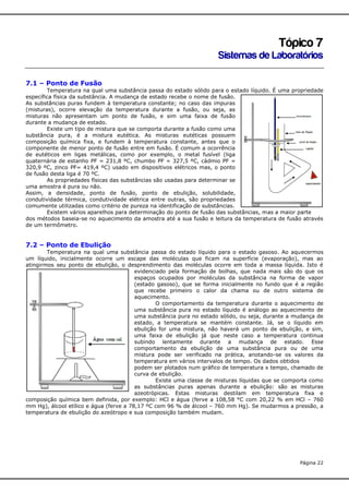 Tópico 7
Sistemas de Laboratórios
7.1 – Ponto de Fusão
Temperatura na qual uma substância passa do estado sólido para o estado líquido. É uma propriedade
específica física da substância. A mudança de estado recebe o nome de fusão.
As substâncias puras fundem à temperatura constante; no caso das impuras
(misturas), ocorre elevação da temperatura durante a fusão, ou seja, as
misturas não apresentam um ponto de fusão, e sim uma faixa de fusão
durante a mudança de estado.
Existe um tipo de mistura que se comporta durante a fusão como uma
substância pura, é a mistura eutética. As misturas eutéticas possuem
composição química fixa, e fundem à temperatura constante, antes que o
componente de menor ponto de fusão entre em fusão. É comum a ocorrência
de eutéticos em ligas metálicas, como por exemplo, o metal fusível (liga
quaternária de estanho PF = 231,8 ºC, chumbo PF = 327,5 ºC, cádmio PF =
320,9 ºC, zinco PF= 419,4 ºC) usado em dispositivos elétricos mas, o ponto
de fusão desta liga é 70 ºC.
As propriedades físicas das substâncias são usadas para determinar se
uma amostra é pura ou não.
Assim, a densidade, ponto de fusão, ponto de ebulição, solubilidade,
condutividade térmica, condutividade elétrica entre outras, são propriedades
comumente utilizadas como critério de pureza na identificação de substâncias.
Existem vários aparelhos para determinação do ponto de fusão das substâncias, mas a maior parte
dos métodos baseia-se no aquecimento da amostra até a sua fusão e leitura da temperatura de fusão através
de um termômetro.

7.2 – Ponto de Ebulição
Temperatura na qual uma substância passa do estado líquido para o estado gasoso. Ao aquecermos
um líquido, inicialmente ocorre um escape das moléculas que ficam na superfície (evaporação), mas ao
atingirmos seu ponto de ebulição, o desprendimento das moléculas ocorre em toda a massa líquida. Isto é
evidenciado pela formação de bolhas, que nada mais são do que os
espaços ocupados por moléculas da substância na forma de vapor
(estado gasoso), que se forma inicialmente no fundo que é a região
que recebe primeiro o calor da chama ou de outro sistema de
aquecimento.
O comportamento da temperatura durante o aquecimento de
uma substância pura no estado líquido é análogo ao aquecimento de
uma substância pura no estado sólido, ou seja, durante a mudança de
estado, a temperatura se mantém constante. Já, se o líquido em
ebulição for uma mistura, não haverá um ponto de ebulição, e sim,
uma faixa de ebulição já que neste caso a temperatura continua
subindo lentamente durante a mudança de estado. Esse
comportamento da ebulição de uma substância pura ou de uma
mistura pode ser verificado na prática, anotando-se os valores da
temperatura em vários intervalos de tempo. Os dados obtidos
podem ser plotados num gráfico de temperatura x tempo, chamado de
curva de ebulição.
Existe uma classe de misturas líquidas que se comporta como
as substâncias puras apenas durante a ebulição: são as misturas
azeotrópicas. Estas misturas destilam em temperatura fixa e
composição química bem definida, por exemplo: HCl e água (ferve a 108,58 °C com 20,22 % em HCl – 760
mm Hg), álcool etílico e água (ferve a 78,17 ºC com 96 % de álcool – 760 mm Hg). Se mudarmos a pressão, a
temperatura de ebulição do azeótropo e sua composição também mudam.

Página 22

 