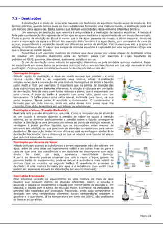 7.3 – Destilações
A destilação é o modo de separação baseado no fenômeno de equilíbrio líquido-vapor de misturas. Em
termos práticos, quando temos duas ou mais substâncias formando uma mistura líquida, a destilação pode ser
um método para separá-las. Basta apenas que tenham volatilidades razoavelmente diferentes entre si.
Um exemplo de destilação que remonta à antiguidade é a destilação de bebidas alcoólicas. A bebida é
feita pela condensação dos vapores de álcool que escapam mediante o aquecimento de um mosto fermentado.
Como o ponto de ebulição do álcool é menor que o da água presente no mosto, o álcool evapora, dando-se
assim a separação da água e o álcool. Um exemplo disto também é a aguardente, com compostos de cana de
açúcar, possibilitando a separação devido aos diferentes pontos de ebulição. Outros exemplos são a grappa, o
whisky, o conhaque etc. O vapor que escapa da mistura aquecida é capturado por uma serpentina refrigerada
que o devolve ao estado líquido.
O petróleo é um exemplo moderno de mistura que deve passar por várias etapas de destilação antes
de resultar em produtos realmente úteis ao homem: gases (um exemplo é o gás liquefeito de
petróleo ou GLP), gasolina, óleo diesel, querosene, asfalto e outros.
O uso da destilação como método de separação disseminou-se pela indústria química moderna. Podese encontrá-la em quase todos os processos químicos industriais em fase líquida em que seja necessária uma
purificação. Os principais métodos/processos de destilações industriais são:
Destilação Simples
Método rápido de destilação, e deve ser usado sempre que possível - é uma
técnica rápida, fácil e, se respeitado seus limites, eficaz. A destilação
simples serve para a separação de uma mistura homogênea de sólido e líquido,
como NaCl e H2O, por exemplo. É importante que os pontos de ebulição das
duas substâncias sejam bastante diferentes. A solução é colocada em um balão
de destilação, feito de vidro com fundo redondo e plano, que é esquentado por
uma chama. A boca do balão é tampada com uma rolha, junto com um
termômetro. O balão possui uma saída lateral, inclinada para baixo, na sua
parte superior. Nessa saída é acoplado o condensador. O condensador é
formado por um duto interno, onde em volta desse duto passa água fria
corrente. Esse duto desemboca em um béquer ou erlenmeyer.
Destilação a Vácuo (Pressão Reduzida)
Realizada sob pressão atmosférica reduzida. Como a temperatura de ebulição
de um líquido é atingida quando a pressão de vapor se iguala à pressão
externa, ao se diminuir artificialmente a pressão sobre o líquido consegue-se
realizar a destilação a uma temperatura inferior ao ponto de ebulição normal. A
vantagem é poder purificar líquidos que se decompõem antes mesmo de
entrarem em ebulição ou que precisam de elevadas temperaturas para serem
destilados. Na execução dessa técnica utiliza-se uma aparelhagem similar à da
destilação fracionada, com a diferença de que se adapta uma bomba de vácuo
que reduzirá a pressão do meio.
Destilação por Arraste de Vapor
Método utilizado quando as substâncias a serem separadas não são solúveis em
água, além de uma delas ser ligeiramente volátil e as outras fixas ou para o
caso de que uma das substâncias a ser destilada se decomponha com ação
direta
do
calor,
ou
seja,
apresente
sensibilidade
térmica.
A partir do desenho pode-se observar que com o vapor d´água, gerado no
primeiro balão do equipamento, pode-se extrair a substância mais volátil da
mistura (que se encontra no segundo balão). O resultado do processo (o
destilado) é uma mistura formada por água e a substância mais volátil (que
podem ser separadas através da decantação por serem imiscíveis).
Destilação Fracionada
Esse processo consiste no aquecimento de uma mistura de mais de dois
líquidos que possuem pontos de ebulição diferentes. Assim, a solução é
aquecida e separa-se inicialmente o líquido com menor ponto de ebulição e, em
seguida, o líquido com o ponto de ebulição maior. Exemplos: os derivados do
petróleo são separados por destilação fracionada, onde cada componente é
destilado em uma temperatura diferente: baixas temperaturas separam a
gasolina e o querosene, já na temperatura em torno de 300°C, são destilados
os óleos e as parafinas.

Página 23

 