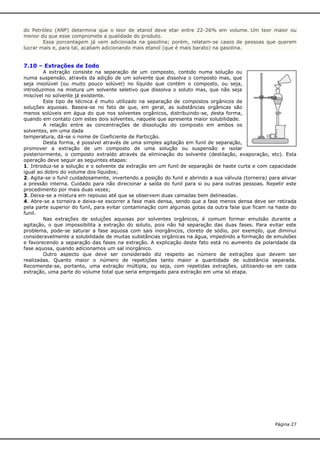 do Petróleo (ANP) determina que o teor de etanol deve etar entre 22-26% em volume. Um teor maior ou
menor do que esse compromete a qualidade do produto.
Essa porcentagem já vem adicionada na gasolina; porém, relatam-se casos de pessoas que querem
lucrar mais e, para tal, acabam adicionando mais etanol (que é mais barato) na gasolina.

7.10 – Extrações de Iodo
A extração consiste na separação de um composto, contido numa solução ou
numa suspensão, através da adição de um solvente que dissolva o composto mas, que
seja insolúvel (ou muito pouco solúvel) no líquido que contém o composto, ou seja,
introduzimos na mistura um solvente seletivo que dissolva o soluto mas, que não seja
miscível no solvente já existente.
Este tipo de técnica é muito utilizado na separação de compostos orgânicos de
soluções aquosas. Baseia-se no fato de que, em geral, as substâncias orgânicas são
menos solúveis em água do que nos solventes orgânicos, distribuindo-se, desta forma,
quando em contato com estes dois solventes, naquele que apresenta maior solubilidade.
A relação entre as concentrações de dissolução do composto em ambos os
solventes, em uma dada
temperatura, dá-se o nome de Coeficiente de Particção.
Desta forma, é possível através de uma simples agitação em funil de separação,
promover a extração de um composto de uma solução ou suspensão e isolar
posteriormente, o composto extraído através da eliminação do solvente (destilação, evaporação, etc). Esta
operação deve seguir as seguintes etapas:
1. Introduz-se a solução e o solvente da extração em um funil de separação de haste curta e com capacidade
igual ao dobro do volume dos líquidos;
2. Agita-se o funil cuidadosamente, invertendo a posição do funil e abrindo a sua válvula (torneira) para aliviar
a pressão interna. Cuidado para não direcionar a saída do funil para si ou para outras pessoas. Repetir este
procedimento por mais duas vezes;
3. Deixa-se a mistura em repouso até que se observem duas camadas bem delineadas.
4. Abre-se a torneira e deixa-se escorrer a fase mais densa, sendo que a fase menos densa deve ser retirada
pela parte superior do funil, para evitar contaminação com algumas gotas da outra fase que ficam na haste do
funil.
Nas extrações de soluções aquosas por solventes orgânicos, é comum formar emulsão durante a
agitação, o que impossibilita a extração do soluto, pois não há separação das duas fases. Para evitar este
problema, pode-se saturar a fase aquosa com sais inorgânicos, cloreto de sódio, por exemplo, que diminui
consideravelmente a solubilidade de muitas substâncias orgânicas na água, impedindo a formação de emulsões
e favorecendo a separação das fases na extração. A explicação deste fato está no aumento da polaridade da
fase aquosa, quando adicionamos um sal inorgânico.
Outro aspecto que deve ser considerado diz respeito ao número de extrações que devem ser
realizadas. Quanto maior o número de repetições tanto maior a quantidade de substância separada.
Recomenda-se, portanto, uma extração múltipla, ou seja, com repetidas extrações, utilizando-se em cada
extração, uma parte do volume total que seria empregado para extração em uma só etapa.

Página 27

 