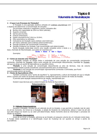 Tópico 8
Volumetria de Neutralização
1 – O que é um Processo de Titulação?
A Titulação é uma operação analítica utilizada em análises volumétricas com
o objetivo de determinar a Concentração de soluções.
Os principais materiais e reagentes a serem utilizados são:
 Bureta com capacidade de 25ml ou 50ml (aferida);
 Suporte universal;
 Garras para bureta;
 Frascos erlenmeyer;
 Pipeta volumétrica de 5.0ml ou 10.0ml;
 Pêra automática ou sifonada;
 Indicadores de titulação (para análises colorimétricas);
 pH-metro calibrado (para análises potenciométricas);
 Solução titulante (de concentração conhecida);
 Solução-Problema (ou titulada, cuja concentração será determinada).
Numa titulação ácido-base ocorre uma reação completa entre o ácido e a
base, chamada de Neutralização, que pode ser expressa por:
Ácido + Base  Sal + Água
Exemplos:
HCl(aq) + NaOH(aq)  NaCl(aq) + H2O(liq)
2 HNO3(aq) + Ba(OH)2(aq)  Ba(NO3)2(aq) + 2 H2O(liq)
2 – Como se executa uma Titulação?
A Titulação consiste na adição lenta e controlada de uma solução de concentração previamente
conhecida, chamada de Titulante, sobre outra solução de concentração desconhecida, chamada de Titulado,
até que se atinja um ponto de equivalência ou equilíbrio iônico.
Titulado é uma solução de concentração desconhecida (o alvo da técnica), mas de volume
rigorosamente medido quando transferido volumetricamente para um Erlenmeyer.
Titulante é uma solução de concentração rigorosamente conhecida e controlada, que ficará
acondicionada dentro da bureta.
3 – Ponto de Equivalência (PE)
Também conhecido como “ponto de equilíbrio” é, rigorosamente, a altura da titulação em que a relação
entre o número de moles do titulante adicionados é exatamente igual ao número de moles do titulado.
É previsto pela equação estequiométrica da reação, representado por:
nácido = nbase
Existem duas técnicas para a determinação do Ponto de Equivalência:
Potenciométrico

Colorimétrico

3.1 Método Potenciométrico
Durante a titulação, introduz-se um eletrodo de pH no titulado, o que permite a medição real do valor
do pH de momento. Ao iniciar-se a titulação, a adição do titulante irá, lentamente, alterar o valor do pH até
que este chegue ao neutro ou ao valor pré-determinado. Neste momento deve-se interromper o processo de
adição do titulante.
3.2 Método Colorimétrico
Antes de se iniciar a titulação, adiciona-se ao titulado um pequeno volume de um indicador ácido-base.
A função desta substância é a identificação visual da mudança da cor quando se atinge o ponto de
equivalência.

Página 28

 