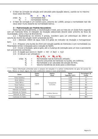 



O fator de correção da solução será calculado pela equação abaixo, usando-se no máximo
duas casas decimais:
Fc
=
NR / NT
onde: NR
=
normalidade Real
NT
=
normalidade Teórica
O fator de correção é um número puro, próximo de 1,0000, porque a normalidade real não
deve estar muito distante da normalidade teórica.

2 – Padronização por Padrão Secundário:
Neste tipo de procedimento, a neutralização é total, pois se trata de um ácido forte reagindo
com um hidróxido forte. O indicador de titulação selecionado deverá estar próximo da faixa de
neutralidade, como o Azul de Bromotimol.
2.1 – Realizando-se no mínimo 3 provas, transferir para um erlenmeyer de 250ml um
volume de 10,0ml da solução recém-preparada de HCl;
2.2 – Adicionar 100ml de água mais 6-8 gotas do indicador de titulação e homogeneizar
bem;
2.3 – Preparar uma bureta de 25ml com solução-padrão de Hidróxido e com normalidade (ou
Molaridade) similar à desejada para a solução de NaOH;
2.4 – Iniciar a titulação, gota-a-gota, até a mudança de coloração para um leve e persistente
tom previamente conhecido;
2.5 – A reação que ocorre é: NaOH + HCl  NaCl + H2O
2.6 – O cálculo a ser utilizado é:
onde: N1
V1
N2
V2

=
=
=
=

N1 x V1

=

N2 x V2

Normalidade real do hidróxido utilizado;
Volume consumido de hidróxido na bureta, em mililitros;
Normalidade a ser calculada (da solução de HCl);
Volume transferido de ácido para o erlenmeyer.

Outra informação primordial para o preparo de soluções é o prévio conhecimento do grau de pureza do
soluto. Abaixo se listam alguns dos mais conhecidos solutos e suas propriedades.
Massa
Específica (20°C)

Porcentagem de
Pureza

Ácido Clorídrico

1.190

37

Ácido Sulfúrico

1.840

97

1.420

70

Soluto

Ácido Nítrico
Ácido Fosfórico

Estado
Físico

Líquido

Aspecto
Visual

Transparente
& Incolor

1.710

85

Ácido Acético

1.050

99.5

Hidróxido de Amônio

0.910

28

Hidróxido de Potássio
Hidróxido de Sódio
Carbonato de Sódio

Sólido

Lentilhas Brancas
Pó Branco

85
-X-

98
99.5

Página 31

 