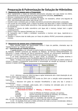 Preparação & Padronização de Solução de Hidróxidos
1 - Sequencia de passos para a Preparação:
 Pesar rapidamente a massa de hidróxido previamente calculada num copo becker de 250ml,
aproximando-se o máximo possível da massa previamente calculada, anotando-a;
 Adicionar imediatamente 60-80 ml de água destilada;
 Agitar cuidadosamente até total dissolução da massa. Se necessário, utilizar uma bagueta de
vidro. Esta dissolução pode liberar calor de até 75ºC;
 Transferir todo o conteúdo para um balão volumétrico previamente selecionado e preparado;
 Com auxílio de uma pisseta, lavar o interior do becker com água mais 3 vezes e transferir todos
os volumes para o mesmo balão volumétrico. Esta operação garante que toda a massa de soluto
foi transferida;
 Completar o volume do balão volumétrico com água até o menisco, tampar bem e agitar
cuidadosamente;
 Deixar o frasco em repouso (fechado) por 15 minutos;
 Se necessário, abrir o balão e completar novamente o menisco com água, repetindo-se a
agitação final;
 Transferir o volume total do balão para um frasco de plástico PP/PVC previamente preparado e
rotulado.

2 - Sequencia de passos para a Padronização:
Estas soluções podem ser padronizadas contra 2 tipos de padrões, chamados aqui de
“Padrão Primário” ou “Padrão Secundário”.
2.1 – Padronização por Padrão Primário:
O padrão primário a ser utilizado na padronização de soluções alcalinas é o Hidrogenoftalato
de Potássio, também conhecido por Biftalato de Potássio, de fórmula KOOC(C6H4)COOH (ou
KHC8H4O4) e massa molecular de 204,23 gramas/mol. Deverá ser previamente desidratado em
estufa por 1.1/2 hora a 110-120ºC para eliminar-se quaisquer traços de água.
É um ácido relativamente fraco e, assim sendo, na titulação com soluções alcalinas é
necessário o uso de indicadores como Fenolftaleína ou Azul de Bromotimol.
2.1.1 - A massa a ser pesada da substância dentro de um erlenmeyer de 250ml (realizar no
mínimo 2 provas) é diretamente proporcional à concentração da solução de hidróxido e deverá
obedecer à tabela-referência:
Molaridade Teórica

Massa de Biftalato

1.0 N
0.5 N
0.1 N
0.05 N
0.01 N

5,1 g
2,55 g
0,51 g
0,255 g
0,051 g

2.1.2 - Adicionar cerca de 100ml de água e agitar lentamente até a total dissolução do sal.
Pode-se utilizar aqui um agitador magnético;
2.1.3 – Preparar corretamente uma bureta de 25ml com a solução recém-preparada de
hidróxido;
2.1.4 – Adicionar 6-8 gotas de indicador Fenolftaleína a cada uma das 3 provas e
homogeneizar;
2.1.5 – Iniciar a titulação, gota-a-gota, até a mudança de coloração para um leve e
persistente tom previamente conhecido;
2.1.6 – O cálculo a ser utilizado é:
Molaridade do NaOH = MassaBF / VolumeOH x 0,20423
onde:
massaBF
=
massa de Biftalato de Potássio utilizada, em gramas;
volumeOH
=
volume consumido da solução de hidróxido, em mililitros;
0,20423
=
miliequivalente do Biftalato de Potássio.
2.1.7 – As diferenças entre todos os resultados não deverão ser superiores a 10% entre
eles. Em caso de dúvida, descartar todas as provas e reiniciar todo o processo;
2.1.8 – O resultado final será a média aritmética de todas as provas consideradas válidas e
deverá conter, no máximo, 3 casas decimais.
Página 32

 