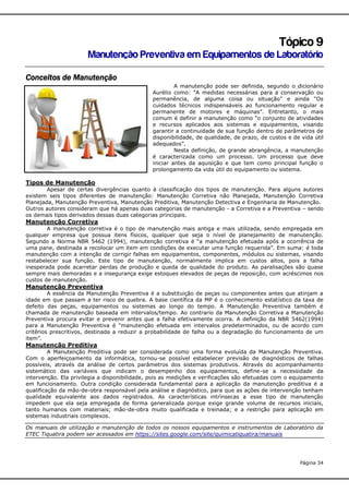 Tópico 9
Manutenção Preventiva em Equipamentos de Laboratório
Conceitos de Manutenção
A manutenção pode ser definida, segundo o dicionário
Aurélio como: “A medidas necessárias para a conservação ou
permanência, de alguma coisa ou situação” e ainda “Os
cuidados técnicos indispensáveis ao funcionamento regular e
permanente de motores e máquinas”. Entretanto, o mais
comum é definir a manutenção como “o conjunto de atividades
e recursos aplicados aos sistemas e equipamentos, visando
garantir a continuidade de sua função dentro de parâmetros de
disponibilidade, de qualidade, de prazo, de custos e de vida útil
adequados”.
Nesta definição, de grande abrangência, a manutenção
é caracterizada como um processo. Um processo que deve
iniciar antes da aquisição e que tem como principal função o
prolongamento da vida útil do equipamento ou sistema.

Tipos de Manutenção
Apesar de certas divergências quanto à classificação dos tipos de manutenção. Para alguns autores
existem seis tipos diferentes de manutenção: Manutenção Corretiva não Planejada, Manutenção Corretiva
Planejada, Manutenção Preventiva, Manutenção Preditiva, Manutenção Detectiva e Engenharia de Manutenção.
Outros autores consideram que há apenas duas categorias de manutenção - a Corretiva e a Preventiva – sendo
os demais tipos derivados dessas duas categorias principais.

Manutenção Corretiva
A manutenção corretiva é o tipo de manutenção mais antiga e mais utilizada, sendo empregada em
qualquer empresa que possua itens físicos, qualquer que seja o nível de planejamento de manutenção.
Segundo a Norma NBR 5462 (1994), manutenção corretiva é “a manutenção efetuada após a ocorrência de
uma pane, destinada a recolocar um item em condições de executar uma função requerida”. Em suma: é toda
manutenção com a intenção de corrigir falhas em equipamentos, componentes, módulos ou sistemas, visando
restabelecer sua função. Este tipo de manutenção, normalmente implica em custos altos, pois a falha
inesperada pode acarretar perdas de produção e queda de qualidade do produto. As paralisações são quase
sempre mais demoradas e a insegurança exige estoques elevados de peças de reposição, com acréscimos nos
custos de manutenção.

Manutenção Preventiva
A essência da Manutenção Preventiva é a substituição de peças ou componentes antes que atinjam a
idade em que passam a ter risco de quebra. A base científica da MP é o conhecimento estatístico da taxa de
defeito das peças, equipamentos ou sistemas ao longo do tempo. A Manutenção Preventiva também é
chamada de manutenção baseada em intervalos/tempo. Ao contrario da Manutenção Corretiva a Manutenção
Preventiva procura evitar e prevenir antes que a falha efetivamente ocorra. A definição da NBR 5462(1994)
para a Manutenção Preventiva é “manutenção efetuada em intervalos predeterminados, ou de acordo com
critérios prescritivos, destinada a reduzir a probabilidade de falha ou a degradação do funcionamento de um
item”.

Manutenção Preditiva
A Manutenção Preditiva pode ser considerada como uma forma evoluída da Manutenção Preventiva.
Com o aperfeiçoamento da informática, tornou-se possível estabelecer previsão de diagnósticos de falhas
possíveis, através da análise de certos parâmetros dos sistemas produtivos. Através do acompanhamento
sistemático das variáveis que indicam o desempenho dos equipamentos, define-se a necessidade da
intervenção. Ela privilegia a disponibilidade, pois as medições e verificações são efetuadas com o equipamento
em funcionamento. Outra condição considerada fundamental para a aplicação da manutenção preditiva é a
qualificação da mão-de-obra responsável pela análise e diagnóstico, para que as ações de intervenção tenham
qualidade equivalente aos dados registrados. As características intrínsecas a esse tipo de manutenção
impedem que ela seja empregada de forma generalizada porque exige grande volume de recursos iniciais,
tanto humanos com materiais; mão-de-obra muito qualificada e treinada; e a restrição para aplicação em
sistemas industriais complexos.
Os manuais de utilização e manutenção de todos os nossos equipamentos e instrumentos de Laboratório da
ETEC Tiquatira podem ser acessados em https://sites.google.com/site/quimicatiquatira/manuais

Página 34

 
