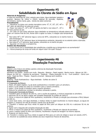Experimento #5
Solubilidade do Cloreto de Sódio em Água
Materiais & Reagentes
6 tubos de centrífuga de 15ml, estante para tubos, água destilada (gelada e
quente), Beckers de 100ml e 250ml, balança de precisão, espátula,
termômetro, banho-maria, gelo, cloreto de sódio comercial.
Procedimento
1 – Identificar os tubos com caneta marcadora como: 00, 02, 250, 252, 400 e
402, além de identificar os tubos por grupo;
2 – Pesar nos tubos 00 , 250 e 400 0.5 grama de NaCl e nos tubos 02 , 252 e
402 dois gramas do sal;
3 – Em cada um dos tubos adicionar água destilada na temperatura indicada abaixo até
obter um volume final de 5ml, fechar bem e agitar os tubos. A relação tubo-temperatura
é:
 Nos tubos 400 e 402 adicionar água a cerca de 40°C, colocando-os no banho-maria a
esta temperatura.
 Nos tubos 250 e 252 adicionar água na temperatura ambiente, deixando-os na estante sobre a bancada.
 Nos tubos 00 e 02 adicionar água gelada, colocando-os no banho de gelo.
4 – Aguardar 10 minutos e compará-los.
Análise dos Resultados
I – O que ocorre com a solubilidade das substâncias a medida que a temperatura vai aumentando?
II – Houve presença de corpo de fundo em algum tubo? Em qual? Porque?

Experimento #6
Dissolução Fracionada
Objetivos
Separar uma mistura de sólidos usando a técnica da dissolução fracionada.
Materiais e equipamentos
Almofariz com pistilo - Argola com mufa - Bagueta - Balança - Papel vegetal - Banho-maria - Béquer de 100 Béquer de 250 mL - Cápsula de porcelana - Espátula - Pipeta graduada 10 mL - Funil analítico - Garra com
mufa - Papel de filtro - Pisseta - Suporte universal - Balança semi analítica.
Reagentes
Acetona - Ácido Acetilsalicílico - Água destilada - Sulfato de cobre II
Procedimento
A) Preparação da Mistura
1. Pesar, em papel vegetal, 2 g de ácido acetilsalicílico e transferir para um almofariz.
2. Pesar 2 g de sulfato de cobre II e transferir para o mesmo almofariz.
3. Pesar 1 g de carvão e transferir para o mesmo almofariz.
4. Misturar as substâncias contidas no almofariz utilizando o pistilo.
B) Dissolução Fracionada da Mistura
1. Transferir para um béquer de 250 mL, com o auxílio da espátula, a mistura preparada no almofariz.
2. Adicionar 50 mL de água e agitar até completa dissolução do sulfato de cobre II.
3. Filtrar a mistura em papel de filtro qualitativo, recolhendo o filtrado (a solução que atravessa o filtro) béquer
de 400 mL.
4. Lavar duas vezes, com água destilada, o resíduo retido no papel recolhendo no mesmo béquer, as águas de
lavagem e, evaporar em tela de amianto usando bico de Bunsen.
5. Transferir o resíduo que ficou retido no papel de filtro para um béquer de 250 mL e adicionar 50 mL de
acetona.
6. Agitar com a bagueta até completa dissolução do AAS.
7. Filtrar a mistura em papel de filtro qualitativo, recolhendo o filtrado em cápsula de porcelana.
8. Lavar o resíduo retido no filtro com acetona, recolhendo o líquido de lavagem na mesma cápsula.
9. Evaporar em banho-maria.
10. Transferir o resíduo que ficou retido no papel de filtro para um vidro de relógio e secar em estufa a 50°C.
11. Devolver as substâncias secas obtidas aos seus respectivos frascos de descartes.

Página 39

 