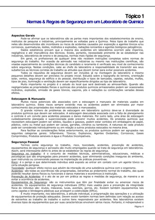 Tópico 1
Normas & Regras de Segurança em um Laboratório de Química
Aspectos Gerais
Pode-se afirmar que os laboratórios são as partes mais importantes dos estabelecimentos de ensino,
institutos de pesquisa e indústrias, principalmente as voltadas para a Química. Pelos tipos de trabalho que
neles são desenvolvidos são incontáveis os riscos de acidentes causados por exposição a agentes tóxicos e/ou
corrosivos, queimaduras, lesões, incêndios e explosões, radiações ionizantes e agentes biológicos patogênicos.
Dados estatísticos provam que a maioria dos acidentes em laboratórios ocorrem pela imperícia,
negligência e até imprudência dos técnicos. Existe, portanto, necessidade premente de se estabelecer nas
indústrias, laboratórios de ensino e de pesquisa, normas mais rígidas de segurança.
Em geral, os profissionais de qualquer área não recebem instruções completas sobre normas de
segurança do trabalho. Por ocasião da admissão nas indústrias ou mesmo nas instituições científicas, são
visadas especialmente às condições técnicas do candidato e raramente é verificado seu nível de conhecimento
sobre segurança. Nestas condições, cabe ao chefe do laboratório a responsabilidade de transmitir aos seus
subalternos as técnicas corretas de trabalho as atitudes que devem tomar para evitar possíveis acidentes.
Todos os requisitos de segurança devem ser incluídos já na montagem do laboratório e mesmo
pequenos detalhes devem ser previstos no projeto inicial. Estudos sobre a topografia do terreno, orientação
solar, ventos, segurança do edifício e do pessoal, distribuição e tipos de bancadas, capelas, estufas, muflas,
tipos de piso, iluminação e ventilação devem ser especificamente dirigidos ao tipo de laboratório.
Muito importante no projeto é o estudo do local que será destinado ao almoxarifado. Quando são
negligenciadas as propriedades físicas e químicas dos produtos químicos armazenados podem ser ocasionados
incêndios, explosões, emissão de gases tóxicos, vapores, pós e radiações ou combinações variadas desses
efeitos.

Estocagem & Manuseio
Muitos riscos potenciais são associados com a estocagem e manuseio de materiais usados em
laboratório químico. Estes riscos sempre existirão mas os acidentes podem ser eliminados por maior
conhecimento das propriedades dos materiais estocados e manuseados.
O grande número de problemas de estocagem em laboratório químico deve-se à diversidade de
produtos químicos que devem ser estocados. A estocagem descuidada associada com a falta de planejamento
e controle é um convite para acidentes pessoais e danos materiais. Por outro lado, uma área de estocagem
cuidadosamente planejada e supervisionada pode prevenir muitos acidentes. Os produtos químicos que
necessitam estocagem podem ser sólidos, líquidos e gasosos, podem estar contidos em embalagens de papel,
plástico, vidro ou metal que podem ser caixas, garrafas, cilindros ou tambores. A natureza de cada produto
pode ser considerada individualmente ou em relação a outros produtos estocados na mesma área.
Para facilitar as considerações feitas anteriormente, os produtos químicos podem ser agrupados nas
seguintes categorias gerais: Inflamáveis; Tóxicos; Explosivos; Agentes Oxidantes; Corrosivos; Gases
Comprimidos; Produtos sensíveis à água e Produtos Incompatíveis.

Segurança Pessoal
Termos como segurança no trabalho, risco, toxicidade, acidentes, prevenção de acidentes,
equipamentos de segurança e aerossóis são muito empregados quando se trata de segurança em laboratórios.
Assim, será interessante defini-lo antes de se estabelecer às regras de segurança.
Segurança no trabalho: é o conjunto de medidas técnicas, administrativas, educacionais, médicas e
psicológicas que são empregadas para prevenir acidentes, quer eliminando condições inseguras do ambiente,
quer instruindo ou convencendo pessoas na implantação de práticas preventivas.
Risco: é o perigo a que determinado indivíduo está exposto ao entrar em contato com um agente tóxico ou
certa situação perigosa.
Toxicidade: qualquer efeito nocivo que advém da interação de uma substância química com o organismo.
Acidentes: são todas as ocorrências não programadas, estranhas ao andamento normal do trabalho, das quais
poderão resultar danos físicos ou funcionais e danos materiais e econômicos à instituição.
Prevenção de Acidentes: é o ato de se por em prática as regras e medidas de segurança, de maneira a se
evitar a ocorrência de acidentes.
Equipamentos de Segurança: são os instrumentos que têm por finalidade evitar ou amenizar riscos de
acidentes. Os equipamentos de segurança individuais (EPIs) mais usados para a prevenção da integridade
física do indivíduo são: óculos, máscaras, luvas, aventais, gorros, etc. Existem também equipamentos tais
como capelas e blindagens plásticas que protegem a coletividade (EPCs).
É muito importante, nos laboratórios, a atitude individual, a programação das operações e a utilização
de equipamentos de proteção adequados. Devem existir também normas bem definidas com relação ao acesso
de estranhos ao trabalho de trabalho e outros itens responsáveis por acidentes. Nos laboratórios existem
diversos tipos de equipamentos que por suas características envolvem sérios riscos. Portanto, é indispensável o
Página 4

 