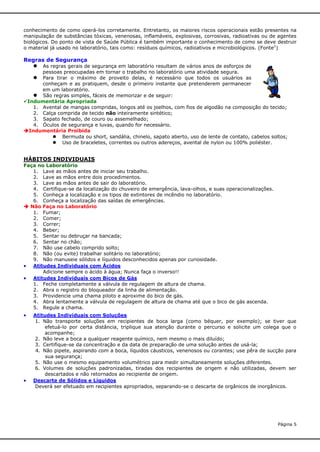 conhecimento de como operá-los corretamente. Entretanto, os maiores riscos operacionais estão presentes na
manipulação de substâncias tóxicas, venenosas, inflamáveis, explosivas, corrosivas, radioativas ou de agentes
biológicos. Do ponto de vista de Saúde Pública é também importante o conhecimento de como se deve destruir
o material já usado no laboratório, tais como: resíduos químicos, radioativos e microbiológicos. (Fonte1)

Regras de Segurança
 As regras gerais de segurança em laboratório resultam de vários anos de esforços de

pessoas preocupadas em tornar o trabalho no laboratório uma atividade segura.
Para tirar o máximo de proveito delas, é necessário que todos os usuários as
conheçam e as pratiquem, desde o primeiro instante que pretenderem permanecer
em um laboratório.
 São regras simples, fáceis de memorizar e de seguir:
Indumentária Apropriada
1. Avental de mangas compridas, longos até os joelhos, com fios de algodão na composição do tecido;
2. Calça comprida de tecido não inteiramente sintético;
3. Sapato fechado, de couro ou assemelhado;
4. Óculos de segurança e luvas, quando for necessário.
Indumentária Proibida
 Bermuda ou short, sandália, chinelo, sapato aberto, uso de lente de contato, cabelos soltos;
 Uso de braceletes, correntes ou outros adereços, avental de nylon ou 100% poliéster.



HÁBITOS INDIVIDUAIS
Faça no Laboratório
1. Lave as mãos antes de iniciar seu trabalho.
2. Lave as mãos entre dois procedimentos.
3. Lave as mãos antes de sair do laboratório.
4. Certifique-se da localização do chuveiro de emergência, lava-olhos, e suas operacionalizações.
5. Conheça a localização e os tipos de extintores de incêndio no laboratório.
6. Conheça a localização das saídas de emergências.
 Não Faça no Laboratório
1. Fumar;
2. Comer;
3. Correr;
4. Beber;
5. Sentar ou debruçar na bancada;
6. Sentar no chão;
7. Não use cabelo comprido solto;
8. Não (ou evite) trabalhar solitário no laboratório;
9. Não manuseie sólidos e líquidos desconhecidos apenas por curiosidade.
 Atitudes Individuais com Ácidos
Adicione sempre o ácido à água; Nunca faça o inverso!!
 Atitudes Individuais com Bicos de Gás
1. Feche completamente a válvula de regulagem de altura de chama.
2. Abra o registro do bloqueador da linha de alimentação.
3. Providencie uma chama piloto e aproxime do bico de gás.
4. Abra lentamente a válvula de regulagem de altura de chama até que o bico de gás ascenda.
5. Regule a chama.





Atitudes Individuais com Soluções
1. Não transporte soluções em recipientes de boca larga (como béquer, por exemplo); se tiver que
efetuá-lo por certa distância, triplique sua atenção durante o percurso e solicite um colega que o
acompanhe;
2. Não leve a boca a qualquer reagente químico, nem mesmo o mais diluído;
3. Certifique-se da concentração e da data de preparação de uma solução antes de usá-la;
4. Não pipete, aspirando com a boca, líquidos cáusticos, venenosos ou corantes; use pêra de sucção para
sua segurança;
5. Não use o mesmo equipamento volumétrico para medir simultaneamente soluções diferentes.
6. Volumes de soluções padronizadas, tiradas dos recipientes de origem e não utilizadas, devem ser
descartados e não retornados ao recipiente de origem.
Descarte de Sólidos e Líquidos
Deverá ser efetuado em recipientes apropriados, separando-se o descarte de orgânicos de inorgânicos.

Página 5

 