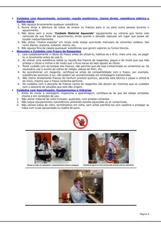 





Cuidados com Aquecimento, incluindo: reação exotérmica, chama direta, resistência elétrica e
banho-maria
1. Não aqueça bruscamente qualquer substância.
2. Nunca dirija a abertura de tubos de ensaio ou frascos para si ou para outra pessoa durante o
aquecimento.
3. Não deixe sem o aviso "Cuidado Material Aquecido" equipamento ou vidraria que tenha sido
removida de sua fonte de aquecimento, ainda quente e deixado repousar em lugar que possa ser
tocado inadvertidamente.
4. Não utilize "chama exposta" em locais onde esteja ocorrendo manuseio de solventes voláteis, tais
como éteres, acetona, metanol, etanol, etc.
5. Não aqueça fora da capela quaisquer substâncias que gerem vapores ou fumos tóxicos.
Manuseio e Cuidados com Frasco de Reagentes
1. Leia cuidadosamente o rótulo do frasco antes de utilizá-lo, habitue-se a lê-lo, mais uma vez, ao pegálo, e novamente antes de usá-lo.
2. Ao utilizar uma substância sólida ou líquida dos frascos de reagentes, pegue-o de modo que sua mão
proteja o rótulo e incline-o de modo que o fluxo escoe do lado oposto ao rótulo.
3. Muito cuidado com as tampas dos frascos, não permita que ele seja contaminada ou contamine-se. Se
necessário use o auxílio de vidros de relógio, placas de Petri, etc.
4. Ao acondicionar um reagente, certifique-se antes da compatibilidade com o frasco, por exemplo,
substâncias sensíveis à luz, não podem ser acondicionadas em embalagens translúcidas.
5. Não cheire diretamente frascos de nenhum produto químico, aprenda esta técnica e passe a utilizá-la
de início, mesmo que o frasco contenha perfume.
6. Os cuidados com o descarte de frascos vazios de reagentes não devem ser menores que os cuidados
com o descarte de soluções que eles dão origem.
Cuidados com Aparelhagem, Equipamentos e Vidrarias
1. Antes de iniciar a montagem, inspecione a aparelhagem, certifique-se de que ela esteja completa,
intacta e em condições de uso.
2. Não utilize material de vidro trincado, quebrado, com arestas cortantes.
3. Não seque equipamentos volumétricos utilizando estufas aquecidas ou ar comprimido.
4. Não utilizes tubos de vidro, termômetros em rolha, sem antes lubrificá-los com vaselina e proteger as
mãos com luvas apropriadas ou toalha de pano.

Página 6

 