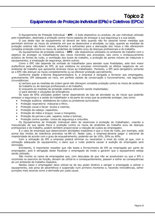 Tópico 2
Equipamentos de Proteção Individual (EPIs) e Coletivos (EPCs)
O Equipamento de Proteção Individual - EPI - é todo dispositivo ou produto, de uso individual utilizado
pelo trabalhador, destinado a proteção contra riscos capazes de ameaçar a sua segurança e a sua saúde.
O uso deste tipo de equipamento só deverá ser feito quando não for possível tomar medidas que
permitam eliminar os riscos do ambiente em que se desenvolve a atividade, ou seja, quando as medidas de
proteção coletiva não forem viáveis, eficientes e suficientes para a atenuação dos riscos e não oferecerem
completa proteção contra os riscos de acidentes do trabalho e/ou de doenças profissionais e do trabalho.
Os equipamentos de proteção coletiva – EPC - são dispositivos utilizados no ambiente de trabalho com o
objetivo de proteger os trabalhadores dos riscos inerentes aos processos, tais como o enclausuramento
acústico de fontes de ruído, a ventilação dos locais de trabalho, a proteção de partes móveis de máquinas e
equipamentos, a sinalização de segurança, dentre outros.
Como o EPC não depende da vontade do trabalhador para atender suas finalidades, este tem maior
preferência pela utilização do EPI, já que colabora no processo minimizando os efeitos negativos de um
ambiente de trabalho que apresenta diversos riscos ao trabalhador. Portanto, o EPI será obrigatório somente
se o EPC não atenuar os riscos completamente ou se oferecer proteção parcialmente.
Conforme dispõe a Norma Regulamentadora 6, a empresa é obrigada a fornecer aos empregados,
gratuitamente, EPI adequado ao risco, em perfeito estado de conservação e funcionamento, nas seguintes
circunstâncias:
a) sempre que as medidas de ordem geral não ofereçam completa proteção contra os riscos de acidentes
do trabalho ou de doenças profissionais e do trabalho;
b) enquanto as medidas de proteção coletiva estiverem sendo implantadas;
c) para atender a situações de emergência.
Os tipos de EPIs utilizados podem variar dependendo do tipo de atividade ou de riscos que poderão
ameaçar a segurança e a saúde do trabalhador e da parte do corpo que se pretende proteger, tais como:
 Proteção auditiva: abafadores de ruídos ou protetores auriculares;
 Proteção respiratória: máscaras e filtro;
 Proteção visual e facial: óculos e viseiras;
 Proteção da cabeça: capacetes;
 Proteção de mãos e braços: luvas e mangotes;
 Proteção de pernas e pés: sapatos, botas e botinas;
 Proteção contra quedas: cintos de segurança e cinturões.
Os Equipamentos de Proteção Individual além de essenciais à proteção do trabalhador, visando a
manutenção de sua saúde física e proteção contra os riscos de acidentes do trabalho e/ou de doenças
profissionais e do trabalho, podem também proporcionar a redução de custos ao empregador.
É o caso de empresas que desenvolvem atividades insalubres e que o nível de ruído, por exemplo, está
acima dos limites de tolerância previstos na NR-15. Neste caso, a empresa deveria pagar o adicional de
insalubridade de acordo com o grau de enquadramento, podendo ser de 10%, 20% ou 40%.
Com a utilização do EPI a empresa poderá eliminar ou neutralizar o nível do ruído já que, com a
utilização adequada do equipamento, o dano que o ruído poderia causar à audição do empregado será
eliminado.
Entretanto, é importante ressaltar que não basta o fornecimento do EPI ao empregado por parte do
empregador, pois é obrigação deste fiscalizar o empregado de modo a garantir que o equipamento esteja
sendo utilizado.
São muitos os casos de empregados que, com desculpas de que não se acostumam ou que o EPI o
incomoda no exercício da função, deixam de utilizá-lo e consequentemente, passam a sofrer as consequências
de um ambiente de trabalho insalubre.
Nestes casos o empregador deve utilizar-se de seu poder diretivo e obrigar o empregado a utilizar o
equipamento, sob pena de advertência e suspensão num primeiro momento e, havendo reincidências, sofrer
punições mais severas como a demissão por justa causa.

Página 8

 