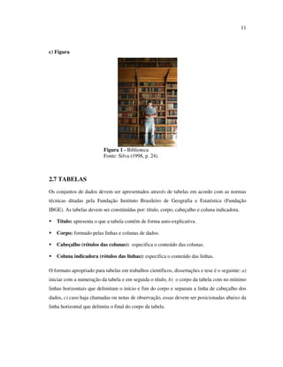 11



c) Figura




                          Figura 1 - Biblioteca
                          Fonte: Silva (1998, p. 24).



2.7 TABELAS
Os conjuntos de dados devem ser apresentados através de tabelas em acordo com as normas
técnicas ditadas pela Fundação Instituto Brasileiro de Geografia e Estatística (Fundação
IBGE). As tabelas devem ser constituídas por: título, corpo, cabeçalho e coluna indicadora.

   Título: apresenta o que a tabela contém de forma auto-explicativa.

   Corpo: formado pelas linhas e colunas de dados.

   Cabeçalho (rótulos das colunas): especifica o conteúdo das colunas.

   Coluna indicadora (rótulos das linhas): especifica o conteúdo das linhas.

O formato apropriado para tabelas em trabalhos científicos, dissertações e tese é o seguinte: a)
iniciar com a numeração da tabela e em seguida o título, b) o corpo da tabela com no mínimo
linhas horizontais que delimitam o início e fim do corpo e separam a linha de cabeçalho dos
dados, c) caso haja chamadas ou notas de observação, essas devem ser posicionadas abaixo da
linha horizontal que delimita o final do corpo da tabela.
 