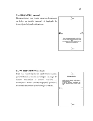 17


3.1.6 DEDICATÓRIA (opcional)
Página preliminar, onde o autor presta uma homenagem                                         3 cm

ou dedica seu trabalho (opcional). A localização do
discurso (mancha) na página é opcional.



                                                            3 cm                                                       2 cm




                                                                    Dedico este trabalho primeiramente a Deus, que nos
                                                                   deu a vida e permite que façamos dela nossas grandes
                                                                                          obras.
                                                                   Dedico também a meus pais que juntamente com Deus,
                                                                            me deram a vida e a razão de viver.




                                                                                              2 cm




3.1.7 AGRADECIMENTOS (opcional)
Local onde o autor registra seus agradecimentos àqueles                                       3 cm


que contribuíram de maneira relevante para a execução do                        AGRADECIMENTOS



trabalho,   limitando-se   ao   mínimo    necessário.   A          À Profª Líria Tiqusa Moriyama, que me orientou da
                                                                   melhor forma possível.
localização do discurso (mancha) na página é opcional. É           Ao Prof. Dr. Marcelo de Almeida Buriti, que
                                                                   destinou vários dias e noites incansáveis de sua
                                                                   vida.
recomendável manter um padrão ao longo do trabalho.
                                                            3 cm                                                       2 cm




                                                                                              2 cm
 