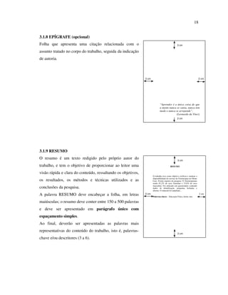 18


3.1.8 EPÍGRAFE (opcional)
Folha que apresenta uma citação relacionada com o                                                3 cm

assunto tratado no corpo do trabalho, seguida da indicação
de autoria.



                                                              3 cm                                                          2 cm




                                                                             “Aprender é a única coisa de que
                                                                             a mente nunca se cansa, nunca tem
                                                                             medo e nunca se arrepende”.
                                                                                           (Leonardo da Vinci)
                                                                                                 2 cm




3.1.9 RESUMO
O resumo é um texto redigido pelo próprio autor do                                                3 cm

trabalho, e tem o objetivo de proporcionar ao leitor uma                                 RESUMO


visão rápida e clara do conteúdo, ressaltando os objetivos,
                                                                     O trabalho teve como objetivo verificar e analisar a
                                                                     disponibilidade do serviço de Fisioterapia em Home
os resultados, os métodos e técnicas utilizados e as                 Care. Foram sujeitos da pesquisa 32 fisioterapeutas
                                                                     sendo 81,2% do sexo feminino e 15,6% do sexo
                                                                     masculino. Foi utilizado um questionário contendo
conclusões da pesquisa.                                              dados de identificação, perguntas fechadas e
                                                                     abertas. O material foi ampliado...

A palavra RESUMO deve encabeçar a folha, em letras            3 cm
                                                                     Palavras-chave: Educação Física, home care.
                                                                                                                            2 cm


maiúsculas; o resumo deve conter entre 150 a 500 palavras
e deve ser apresentado em parágrafo único com
espaçamento simples.
Ao final, deverão ser apresentadas as palavras mais
representativas do conteúdo do trabalho, isto é, palavras-
                                                                                                  2 cm
chave e/ou descritores (3 a 6).
 
