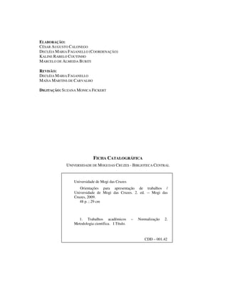 ELABORAÇÃO:
CÉSAR AUGUSTO CALONEGO
DECLÉIA MARIA FAGANELLO (COORDENAÇÃO)
KALINE RABELO COUTINHO
MARCELO DE ALMEIDA BURITI

REVISÃO:
DECLÉIA MARIA FAGANELLO
MAÍSA MARTINS DE CARVALHO

DIGITAÇÃO: SUZANA MONICA FICKERT




                            FICHA CATALOGRÁFICA
            UNIVERSIDADE DE MOGI DAS CRUZES - BIBLIOTECA CENTRAL


                Universidade de Mogi das Cruzes
                   Orientações para apresentação de trabalhos /
                Universidade de Mogi das Cruzes. 2. ed. -- Mogi das
                Cruzes, 2009.
                   48 p. ; 29 cm



                  1. Trabalhos acadêmicos           –   Normalização   2.
                Metodologia científica. I Título.



                                                           CDD – 001.42
 