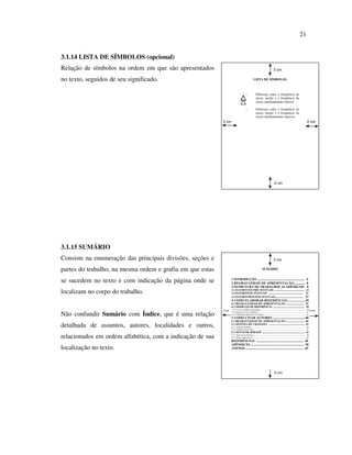 21


3.1.14 LISTA DE SÍMBOLOS (opcional)
Relação de símbolos na ordem em que são apresentados                                                                                 3 cm

no texto, seguidos de seu significado.                                                               LISTA DE SÍMBOLOS



                                                                                         1               Diferença entre a freqüência da
                                                                                                         classe modal e a freqüência da
                                                                                                         classe imediatamente inferior.

                                                                                         2               Diferença entre a freqüência da
                                                                                                         classe modal e a freqüência da
                                                                                                         classe imediatamente superior.
                                                           3 cm                                                                                                                             2 cm




                                                                                                                                       2 cm




3.1.15 SUMÁRIO
Consiste na enumeração das principais divisões, seções e                                                                             3 cm

partes do trabalho, na mesma ordem e grafia em que estas                                                           SUMÁRIO


se sucedem no texto e com indicação da página onde se             1 INTRODUÇÃO .......................................................... 6
                                                                  2 REGRAS GERAIS DE APRESENTAÇÃO.............. 8
                                                                  3 ESTRUTURA DE TRABALHOS ACADÊMICOS. 8
localizam no corpo do trabalho.                                   3.1 ELEMENTOS PRÉ-TEXTUAIS ............................................. 14
                                                                  3.2 ELEMENTOS TEXTUAIS ................................................... 23
                                                                  3.3 ELEMENTROS PÓS-TEXTUAIS ........................................ 27
                                                                  4 COMO ELABORAR REFERÊNCIAS .................... 29
                                                                  4.1 REGRAS GERAIS DE APRESENTAÇÃO ........................... 29
                                                                  4.2 MODELOS DE REFERÊNCIA ............................................... 30
                                                                  3.2.1 Livros e folhetos da íntegra ................................................................................... 30
                                                           3 cm                                                                                                                                   2 cm
Não confundir Sumário com Índice, que é uma relação               3.2.2 Parte de livros e folhetos ...................................................................................... 31
                                                                  3.2.3 Publicação periódica na íntegra ........................................................................... 32
                                                                  5 COMO CITAR AUTORES ....................................... 40
                                                                  5.1 REGRAS GERAIS DE APRESENTAÇÃO ........................... 40
detalhada de assuntos, autores, localidades e outros,             5.2 SISTEMA DE CHAMADA ..................................................... 43
                                                                  5.2.1 Sistema numérico ................................................................................................. 30
                                                                  5.2.2 Sistema Autor-Data .............................................................................................. 31
                                                                  5.3 NOTAS DE RODAPÉ .............................................................. 43
relacionados em ordem alfabética, com a indicação de sua          5.3.1 Notas de referência ................................................................................................ 46
                                                                  5.3.2 Notas explicativas ................................................................................................. 48
                                                                  REFERÊNCIAS .......................................................... 49
                                                                  APÊNDICES ................................................................. 58
localização no texto.                                             ANEXOS ....................................................................... 65




                                                                                                                                       2 cm
 