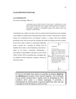 22


3.2 ELEMENTOS TEXTUAIS


3.2.1 INTRODUÇÃO
De acordo com Granja (1998, p.7),

                       a introdução tem por objetivo informar o leitor sobre as contribuições de outros
                       autores que já tenham escrito sobre o assunto abordado; o que tem sido feito, por
                       quem, quando e onde têm sido realizados esses estudos; quais as técnicas e
                       instrumentos empregados na metodologia adotada, entre outros pontos, cujo
                       destaque se mostre relevante.


A introdução tem o objetivo de situar o autor no estado de desenvolvimento da área estudada,
como também no conhecimento da literatura básica sobre o assunto. É necessário, no entanto,
realizar um levantamento prévio da literatura existente e a leitura crítica dos trabalhos
permitindo, assim, fazer um resumo dos resultados de estudos já realizados por outros autores.
O autor deve reunir e analisar as informações publicadas
                                                                                                     3 cm
sobre o assunto até o momento da redação final do
                                                                          2 INTRODUÇÃO

trabalho. Desse modo, o autor fundamenta teoricamente o
                                                                          Evolução da Fisioterapia
                                                                             De acordo com a World Confederation for
objeto de seu estudo e demonstra, indiretamente, a                        Physical Therapy, a Fisioterapia é o tratamento
                                                                          por meios físicos, com o objetivo de restaurar ao
                                                                          máximo      a    sua     capacidade    funcional,
necessidade ou oportunidade da pesquisa na área. Granja                   independência para o trabalho, no lar e na
                                                                          sociedade, juntamente com outros profissionais
                                                                          da saúde.
(1998) e Witter (1997) recomendam que a introdução deve            3 cm      Alguns relatos constatam que por volta de        2 cm
                                                                          2689 A.C., na China e na Índia utilizou-se a
                                                                          cinesioterapia e ginástica respiratória. No
ser redigida de forma a despertar a atenção e interesse do                Ocidente, os povos antigos utilizaram banho de
                                                                          sol, águas termais, massagem com eletricidade(
                                                                          peixe elétrico) e exercícios para tratamento de
leitor pelo estudo.                                                       algumas patologias (Sociedade Paulista de
                                                                          Pneumologia e Tisiologia, 1999).
                                                                             Por volta de 1902 surgiram as primeiras
                                                                          escolas de Fisioterapia...




                                                                                                     2 cm




     O final da introdução deve apontar as questões de pesquisa (objetivos
     ou hipóteses) para as quais o autor buscará respostas com a realização
     de seu estudo, devendo estar o mesmo ciente da necessidade de total
     coerência entre esses e o método empregado. É permitida a
     decomposição em objetivo geral e objetivos específicos, bem como sua
     colocação na forma de tópicos ou texto corrido.
 